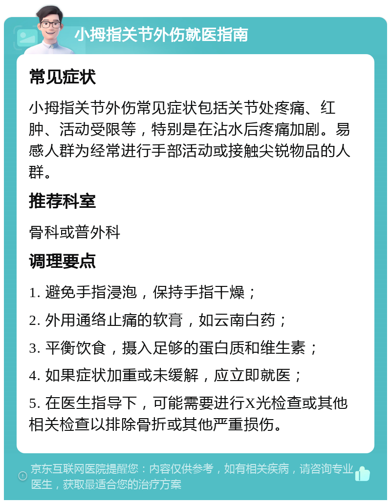 小拇指关节外伤就医指南 常见症状 小拇指关节外伤常见症状包括关节处疼痛、红肿、活动受限等，特别是在沾水后疼痛加剧。易感人群为经常进行手部活动或接触尖锐物品的人群。 推荐科室 骨科或普外科 调理要点 1. 避免手指浸泡，保持手指干燥； 2. 外用通络止痛的软膏，如云南白药； 3. 平衡饮食，摄入足够的蛋白质和维生素； 4. 如果症状加重或未缓解，应立即就医； 5. 在医生指导下，可能需要进行X光检查或其他相关检查以排除骨折或其他严重损伤。