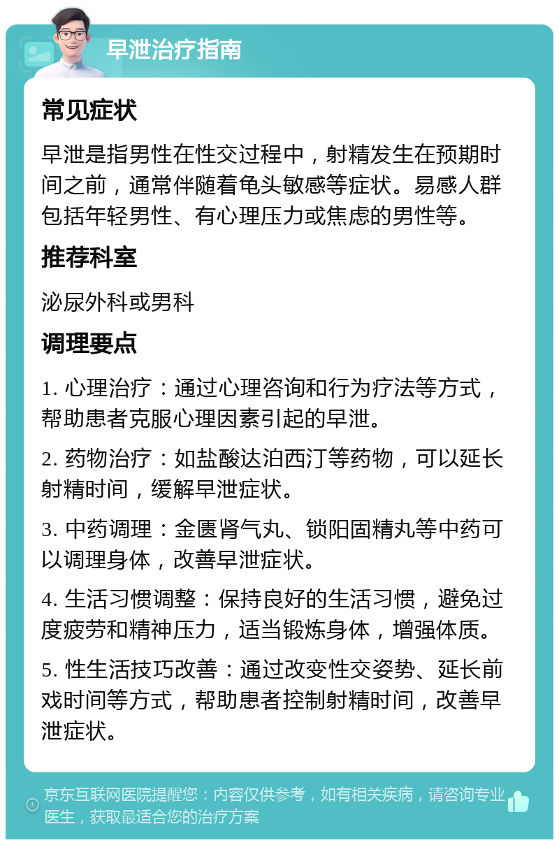 早泄治疗指南 常见症状 早泄是指男性在性交过程中，射精发生在预期时间之前，通常伴随着龟头敏感等症状。易感人群包括年轻男性、有心理压力或焦虑的男性等。 推荐科室 泌尿外科或男科 调理要点 1. 心理治疗：通过心理咨询和行为疗法等方式，帮助患者克服心理因素引起的早泄。 2. 药物治疗：如盐酸达泊西汀等药物，可以延长射精时间，缓解早泄症状。 3. 中药调理：金匮肾气丸、锁阳固精丸等中药可以调理身体，改善早泄症状。 4. 生活习惯调整：保持良好的生活习惯，避免过度疲劳和精神压力，适当锻炼身体，增强体质。 5. 性生活技巧改善：通过改变性交姿势、延长前戏时间等方式，帮助患者控制射精时间，改善早泄症状。