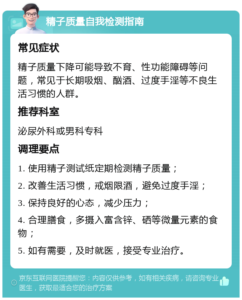 精子质量自我检测指南 常见症状 精子质量下降可能导致不育、性功能障碍等问题，常见于长期吸烟、酗酒、过度手淫等不良生活习惯的人群。 推荐科室 泌尿外科或男科专科 调理要点 1. 使用精子测试纸定期检测精子质量； 2. 改善生活习惯，戒烟限酒，避免过度手淫； 3. 保持良好的心态，减少压力； 4. 合理膳食，多摄入富含锌、硒等微量元素的食物； 5. 如有需要，及时就医，接受专业治疗。