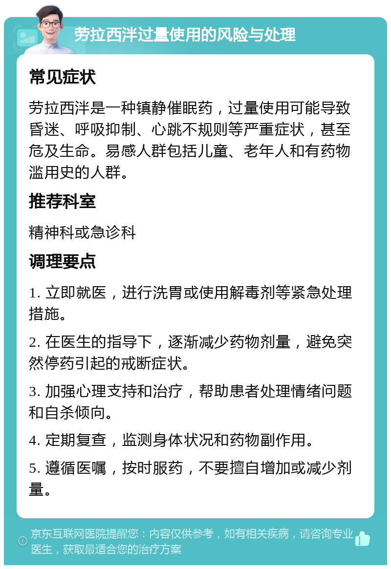 劳拉西泮过量使用的风险与处理 常见症状 劳拉西泮是一种镇静催眠药，过量使用可能导致昏迷、呼吸抑制、心跳不规则等严重症状，甚至危及生命。易感人群包括儿童、老年人和有药物滥用史的人群。 推荐科室 精神科或急诊科 调理要点 1. 立即就医，进行洗胃或使用解毒剂等紧急处理措施。 2. 在医生的指导下，逐渐减少药物剂量，避免突然停药引起的戒断症状。 3. 加强心理支持和治疗，帮助患者处理情绪问题和自杀倾向。 4. 定期复查，监测身体状况和药物副作用。 5. 遵循医嘱，按时服药，不要擅自增加或减少剂量。