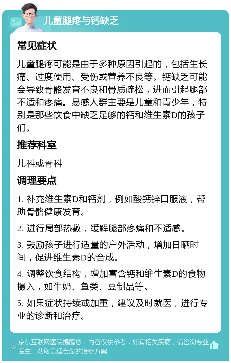 儿童腿疼与钙缺乏 常见症状 儿童腿疼可能是由于多种原因引起的，包括生长痛、过度使用、受伤或营养不良等。钙缺乏可能会导致骨骼发育不良和骨质疏松，进而引起腿部不适和疼痛。易感人群主要是儿童和青少年，特别是那些饮食中缺乏足够的钙和维生素D的孩子们。 推荐科室 儿科或骨科 调理要点 1. 补充维生素D和钙剂，例如酸钙锌口服液，帮助骨骼健康发育。 2. 进行局部热敷，缓解腿部疼痛和不适感。 3. 鼓励孩子进行适量的户外活动，增加日晒时间，促进维生素D的合成。 4. 调整饮食结构，增加富含钙和维生素D的食物摄入，如牛奶、鱼类、豆制品等。 5. 如果症状持续或加重，建议及时就医，进行专业的诊断和治疗。