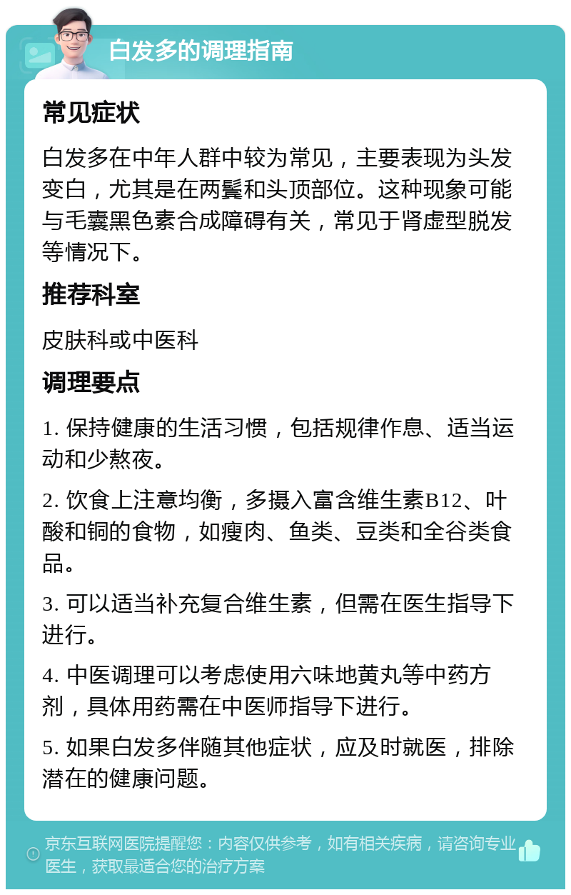 白发多的调理指南 常见症状 白发多在中年人群中较为常见，主要表现为头发变白，尤其是在两鬓和头顶部位。这种现象可能与毛囊黑色素合成障碍有关，常见于肾虚型脱发等情况下。 推荐科室 皮肤科或中医科 调理要点 1. 保持健康的生活习惯，包括规律作息、适当运动和少熬夜。 2. 饮食上注意均衡，多摄入富含维生素B12、叶酸和铜的食物，如瘦肉、鱼类、豆类和全谷类食品。 3. 可以适当补充复合维生素，但需在医生指导下进行。 4. 中医调理可以考虑使用六味地黄丸等中药方剂，具体用药需在中医师指导下进行。 5. 如果白发多伴随其他症状，应及时就医，排除潜在的健康问题。