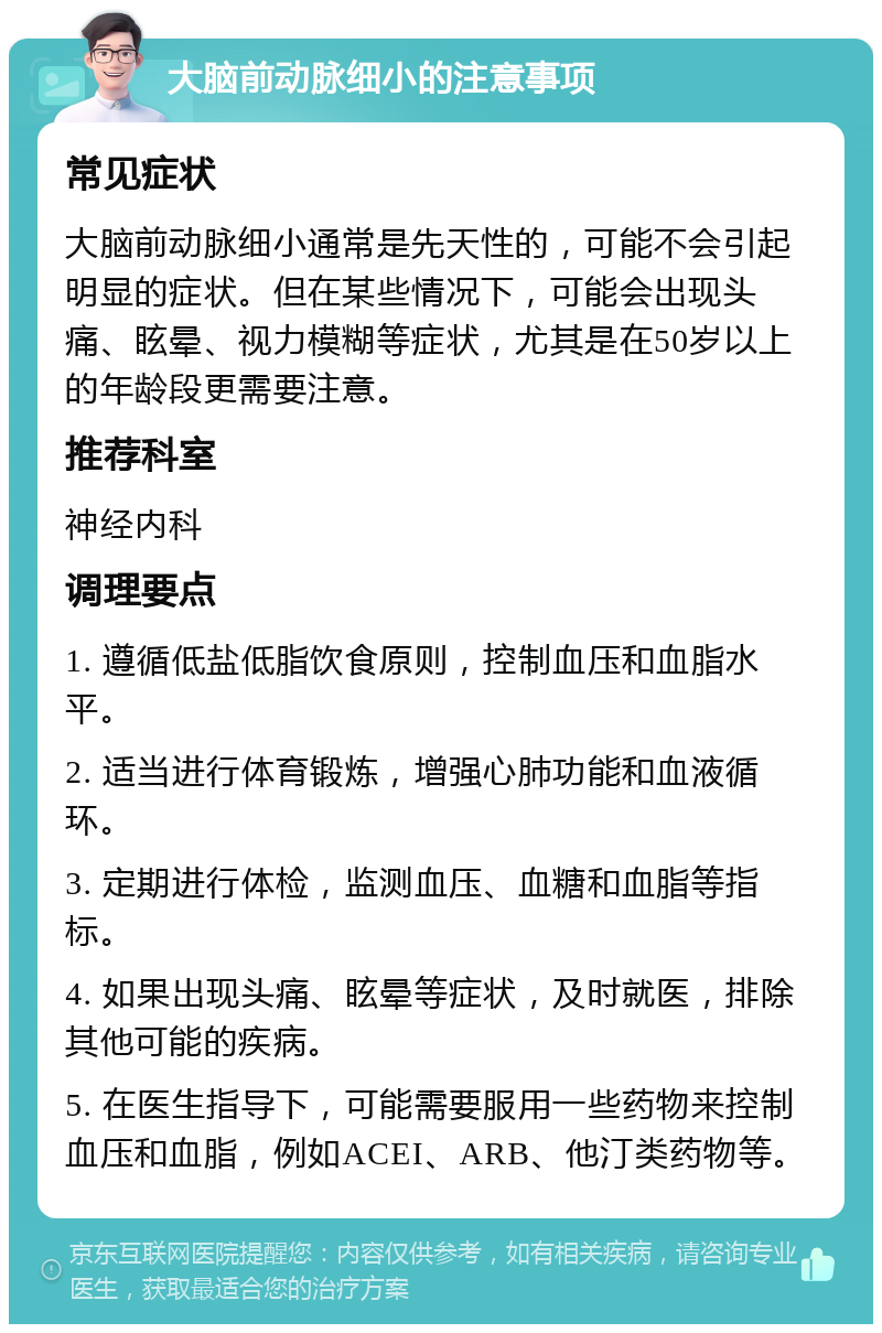 大脑前动脉细小的注意事项 常见症状 大脑前动脉细小通常是先天性的，可能不会引起明显的症状。但在某些情况下，可能会出现头痛、眩晕、视力模糊等症状，尤其是在50岁以上的年龄段更需要注意。 推荐科室 神经内科 调理要点 1. 遵循低盐低脂饮食原则，控制血压和血脂水平。 2. 适当进行体育锻炼，增强心肺功能和血液循环。 3. 定期进行体检，监测血压、血糖和血脂等指标。 4. 如果出现头痛、眩晕等症状，及时就医，排除其他可能的疾病。 5. 在医生指导下，可能需要服用一些药物来控制血压和血脂，例如ACEI、ARB、他汀类药物等。