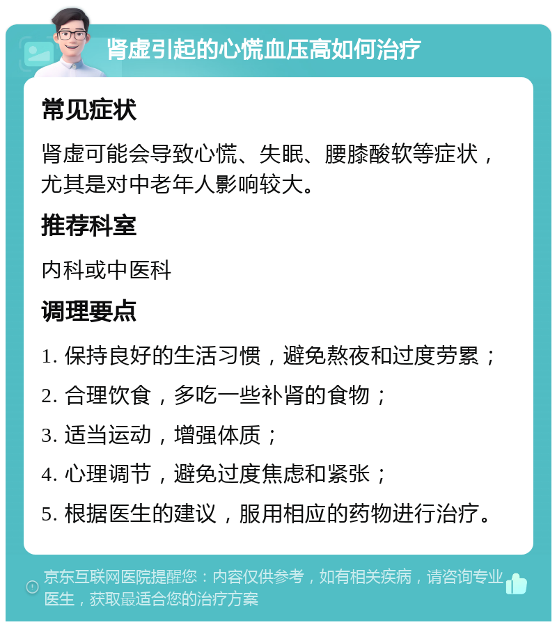 肾虚引起的心慌血压高如何治疗 常见症状 肾虚可能会导致心慌、失眠、腰膝酸软等症状，尤其是对中老年人影响较大。 推荐科室 内科或中医科 调理要点 1. 保持良好的生活习惯，避免熬夜和过度劳累； 2. 合理饮食，多吃一些补肾的食物； 3. 适当运动，增强体质； 4. 心理调节，避免过度焦虑和紧张； 5. 根据医生的建议，服用相应的药物进行治疗。