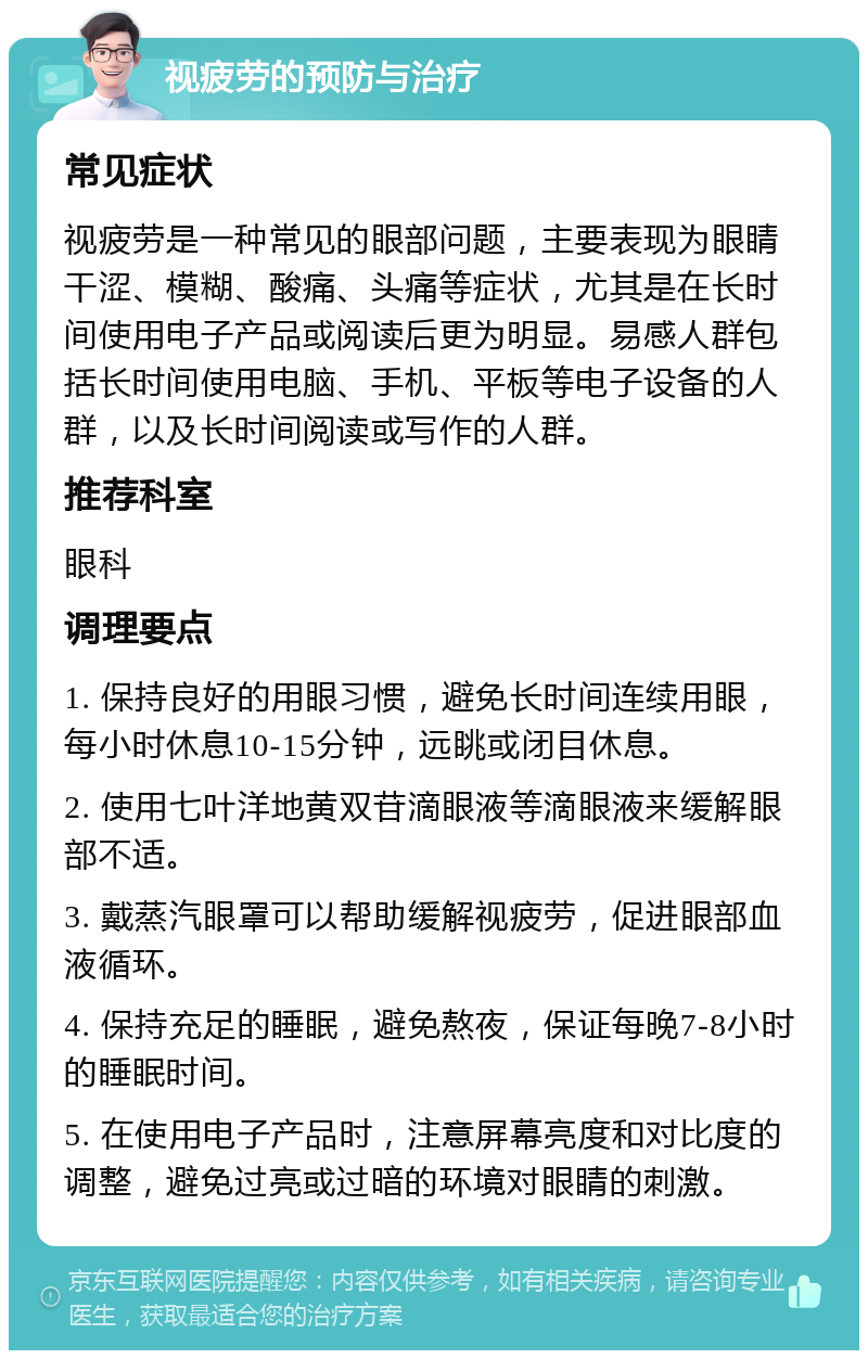 视疲劳的预防与治疗 常见症状 视疲劳是一种常见的眼部问题，主要表现为眼睛干涩、模糊、酸痛、头痛等症状，尤其是在长时间使用电子产品或阅读后更为明显。易感人群包括长时间使用电脑、手机、平板等电子设备的人群，以及长时间阅读或写作的人群。 推荐科室 眼科 调理要点 1. 保持良好的用眼习惯，避免长时间连续用眼，每小时休息10-15分钟，远眺或闭目休息。 2. 使用七叶洋地黄双苷滴眼液等滴眼液来缓解眼部不适。 3. 戴蒸汽眼罩可以帮助缓解视疲劳，促进眼部血液循环。 4. 保持充足的睡眠，避免熬夜，保证每晚7-8小时的睡眠时间。 5. 在使用电子产品时，注意屏幕亮度和对比度的调整，避免过亮或过暗的环境对眼睛的刺激。