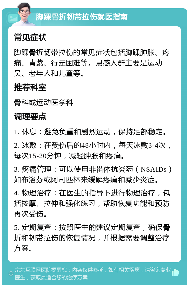 脚踝骨折韧带拉伤就医指南 常见症状 脚踝骨折韧带拉伤的常见症状包括脚踝肿胀、疼痛、青紫、行走困难等。易感人群主要是运动员、老年人和儿童等。 推荐科室 骨科或运动医学科 调理要点 1. 休息：避免负重和剧烈运动，保持足部稳定。 2. 冰敷：在受伤后的48小时内，每天冰敷3-4次，每次15-20分钟，减轻肿胀和疼痛。 3. 疼痛管理：可以使用非甾体抗炎药（NSAIDs）如布洛芬或阿司匹林来缓解疼痛和减少炎症。 4. 物理治疗：在医生的指导下进行物理治疗，包括按摩、拉伸和强化练习，帮助恢复功能和预防再次受伤。 5. 定期复查：按照医生的建议定期复查，确保骨折和韧带拉伤的恢复情况，并根据需要调整治疗方案。