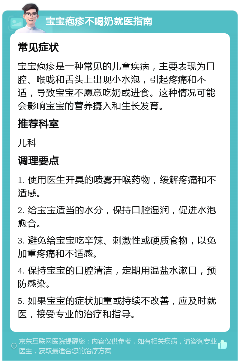 宝宝疱疹不喝奶就医指南 常见症状 宝宝疱疹是一种常见的儿童疾病，主要表现为口腔、喉咙和舌头上出现小水泡，引起疼痛和不适，导致宝宝不愿意吃奶或进食。这种情况可能会影响宝宝的营养摄入和生长发育。 推荐科室 儿科 调理要点 1. 使用医生开具的喷雾开喉药物，缓解疼痛和不适感。 2. 给宝宝适当的水分，保持口腔湿润，促进水泡愈合。 3. 避免给宝宝吃辛辣、刺激性或硬质食物，以免加重疼痛和不适感。 4. 保持宝宝的口腔清洁，定期用温盐水漱口，预防感染。 5. 如果宝宝的症状加重或持续不改善，应及时就医，接受专业的治疗和指导。