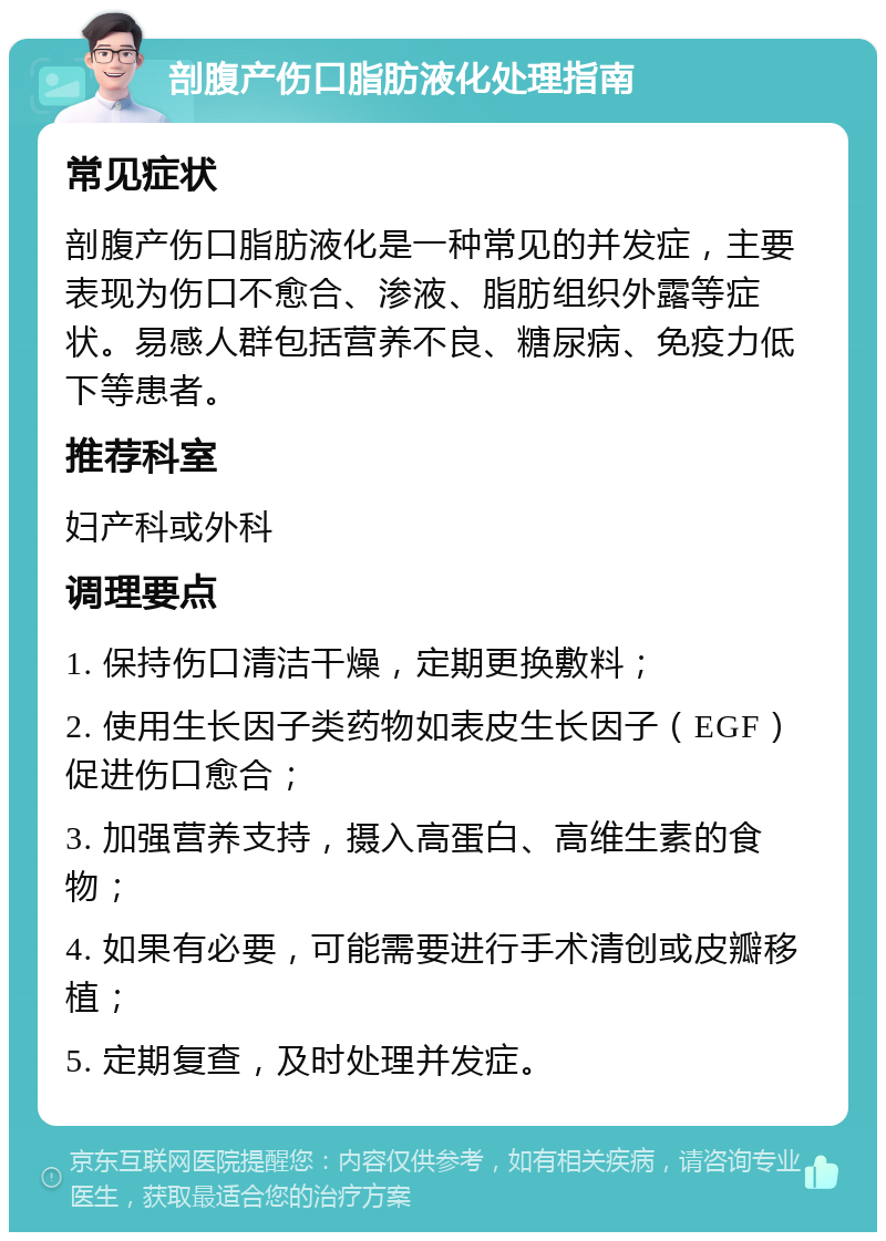 剖腹产伤口脂肪液化处理指南 常见症状 剖腹产伤口脂肪液化是一种常见的并发症，主要表现为伤口不愈合、渗液、脂肪组织外露等症状。易感人群包括营养不良、糖尿病、免疫力低下等患者。 推荐科室 妇产科或外科 调理要点 1. 保持伤口清洁干燥，定期更换敷料； 2. 使用生长因子类药物如表皮生长因子（EGF）促进伤口愈合； 3. 加强营养支持，摄入高蛋白、高维生素的食物； 4. 如果有必要，可能需要进行手术清创或皮瓣移植； 5. 定期复查，及时处理并发症。