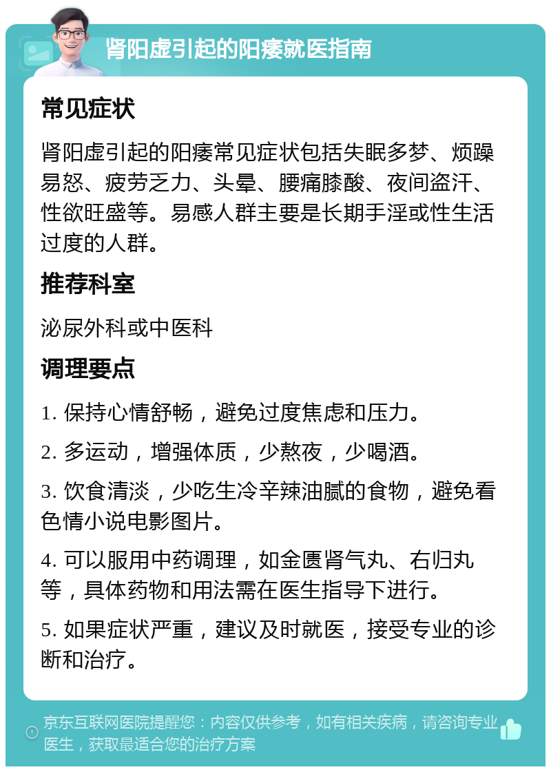 肾阳虚引起的阳痿就医指南 常见症状 肾阳虚引起的阳痿常见症状包括失眠多梦、烦躁易怒、疲劳乏力、头晕、腰痛膝酸、夜间盗汗、性欲旺盛等。易感人群主要是长期手淫或性生活过度的人群。 推荐科室 泌尿外科或中医科 调理要点 1. 保持心情舒畅，避免过度焦虑和压力。 2. 多运动，增强体质，少熬夜，少喝酒。 3. 饮食清淡，少吃生冷辛辣油腻的食物，避免看色情小说电影图片。 4. 可以服用中药调理，如金匮肾气丸、右归丸等，具体药物和用法需在医生指导下进行。 5. 如果症状严重，建议及时就医，接受专业的诊断和治疗。