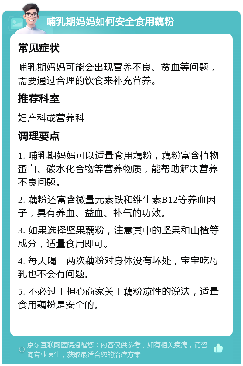 哺乳期妈妈如何安全食用藕粉 常见症状 哺乳期妈妈可能会出现营养不良、贫血等问题，需要通过合理的饮食来补充营养。 推荐科室 妇产科或营养科 调理要点 1. 哺乳期妈妈可以适量食用藕粉，藕粉富含植物蛋白、碳水化合物等营养物质，能帮助解决营养不良问题。 2. 藕粉还富含微量元素铁和维生素B12等养血因子，具有养血、益血、补气的功效。 3. 如果选择坚果藕粉，注意其中的坚果和山楂等成分，适量食用即可。 4. 每天喝一两次藕粉对身体没有坏处，宝宝吃母乳也不会有问题。 5. 不必过于担心商家关于藕粉凉性的说法，适量食用藕粉是安全的。