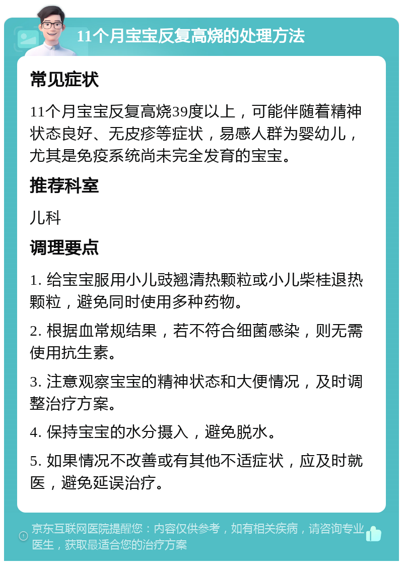 11个月宝宝反复高烧的处理方法 常见症状 11个月宝宝反复高烧39度以上，可能伴随着精神状态良好、无皮疹等症状，易感人群为婴幼儿，尤其是免疫系统尚未完全发育的宝宝。 推荐科室 儿科 调理要点 1. 给宝宝服用小儿豉翘清热颗粒或小儿柴桂退热颗粒，避免同时使用多种药物。 2. 根据血常规结果，若不符合细菌感染，则无需使用抗生素。 3. 注意观察宝宝的精神状态和大便情况，及时调整治疗方案。 4. 保持宝宝的水分摄入，避免脱水。 5. 如果情况不改善或有其他不适症状，应及时就医，避免延误治疗。