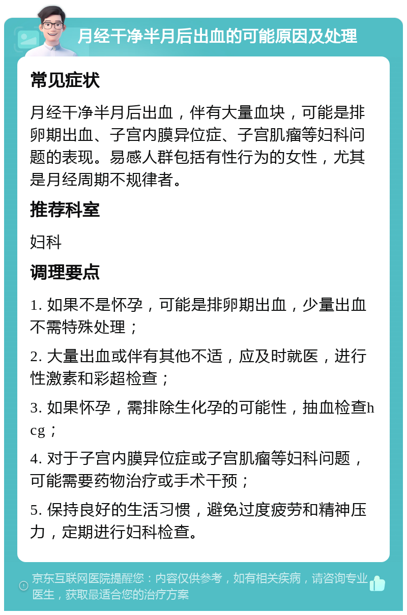 月经干净半月后出血的可能原因及处理 常见症状 月经干净半月后出血，伴有大量血块，可能是排卵期出血、子宫内膜异位症、子宫肌瘤等妇科问题的表现。易感人群包括有性行为的女性，尤其是月经周期不规律者。 推荐科室 妇科 调理要点 1. 如果不是怀孕，可能是排卵期出血，少量出血不需特殊处理； 2. 大量出血或伴有其他不适，应及时就医，进行性激素和彩超检查； 3. 如果怀孕，需排除生化孕的可能性，抽血检查hcg； 4. 对于子宫内膜异位症或子宫肌瘤等妇科问题，可能需要药物治疗或手术干预； 5. 保持良好的生活习惯，避免过度疲劳和精神压力，定期进行妇科检查。