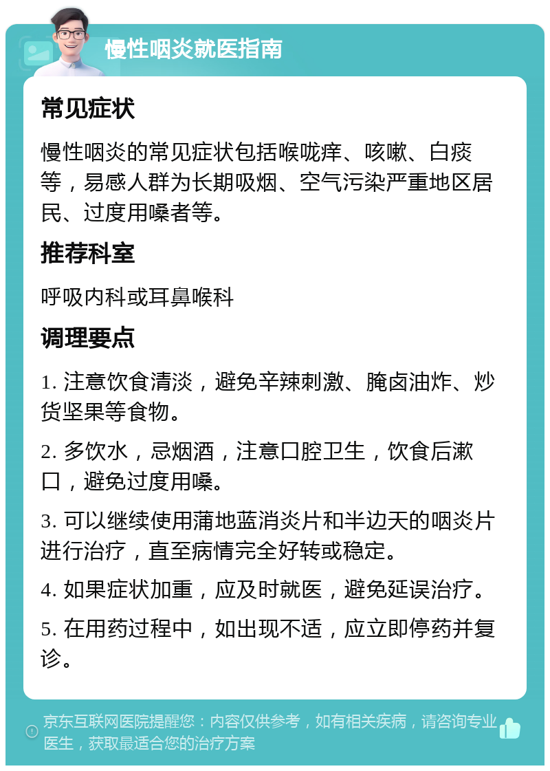 慢性咽炎就医指南 常见症状 慢性咽炎的常见症状包括喉咙痒、咳嗽、白痰等，易感人群为长期吸烟、空气污染严重地区居民、过度用嗓者等。 推荐科室 呼吸内科或耳鼻喉科 调理要点 1. 注意饮食清淡，避免辛辣刺激、腌卤油炸、炒货坚果等食物。 2. 多饮水，忌烟酒，注意口腔卫生，饮食后漱口，避免过度用嗓。 3. 可以继续使用蒲地蓝消炎片和半边天的咽炎片进行治疗，直至病情完全好转或稳定。 4. 如果症状加重，应及时就医，避免延误治疗。 5. 在用药过程中，如出现不适，应立即停药并复诊。