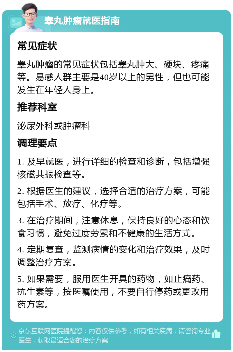 睾丸肿瘤就医指南 常见症状 睾丸肿瘤的常见症状包括睾丸肿大、硬块、疼痛等。易感人群主要是40岁以上的男性，但也可能发生在年轻人身上。 推荐科室 泌尿外科或肿瘤科 调理要点 1. 及早就医，进行详细的检查和诊断，包括增强核磁共振检查等。 2. 根据医生的建议，选择合适的治疗方案，可能包括手术、放疗、化疗等。 3. 在治疗期间，注意休息，保持良好的心态和饮食习惯，避免过度劳累和不健康的生活方式。 4. 定期复查，监测病情的变化和治疗效果，及时调整治疗方案。 5. 如果需要，服用医生开具的药物，如止痛药、抗生素等，按医嘱使用，不要自行停药或更改用药方案。