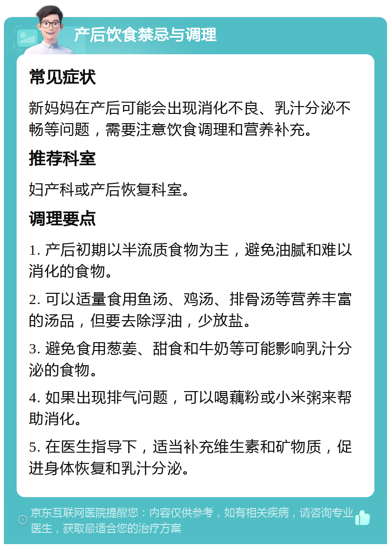 产后饮食禁忌与调理 常见症状 新妈妈在产后可能会出现消化不良、乳汁分泌不畅等问题，需要注意饮食调理和营养补充。 推荐科室 妇产科或产后恢复科室。 调理要点 1. 产后初期以半流质食物为主，避免油腻和难以消化的食物。 2. 可以适量食用鱼汤、鸡汤、排骨汤等营养丰富的汤品，但要去除浮油，少放盐。 3. 避免食用葱姜、甜食和牛奶等可能影响乳汁分泌的食物。 4. 如果出现排气问题，可以喝藕粉或小米粥来帮助消化。 5. 在医生指导下，适当补充维生素和矿物质，促进身体恢复和乳汁分泌。