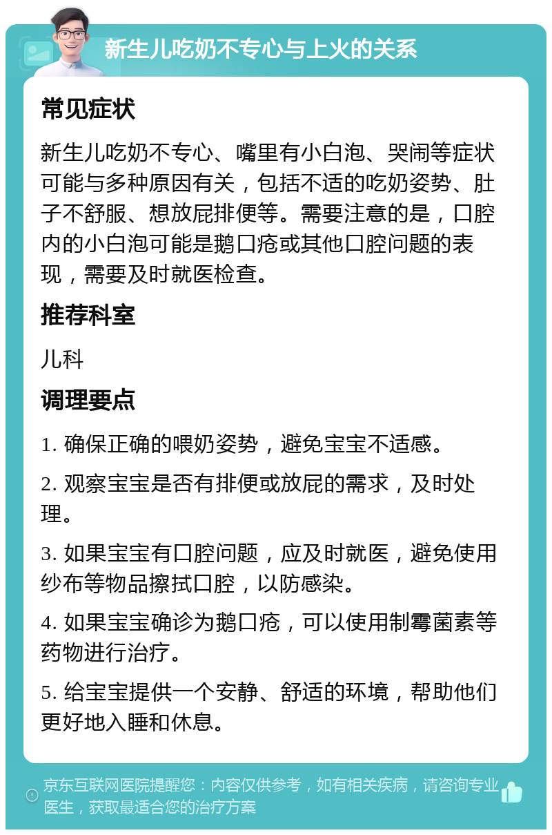 新生儿吃奶不专心与上火的关系 常见症状 新生儿吃奶不专心、嘴里有小白泡、哭闹等症状可能与多种原因有关，包括不适的吃奶姿势、肚子不舒服、想放屁排便等。需要注意的是，口腔内的小白泡可能是鹅口疮或其他口腔问题的表现，需要及时就医检查。 推荐科室 儿科 调理要点 1. 确保正确的喂奶姿势，避免宝宝不适感。 2. 观察宝宝是否有排便或放屁的需求，及时处理。 3. 如果宝宝有口腔问题，应及时就医，避免使用纱布等物品擦拭口腔，以防感染。 4. 如果宝宝确诊为鹅口疮，可以使用制霉菌素等药物进行治疗。 5. 给宝宝提供一个安静、舒适的环境，帮助他们更好地入睡和休息。