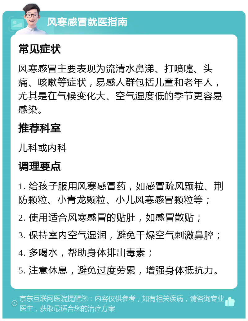 风寒感冒就医指南 常见症状 风寒感冒主要表现为流清水鼻涕、打喷嚏、头痛、咳嗽等症状，易感人群包括儿童和老年人，尤其是在气候变化大、空气湿度低的季节更容易感染。 推荐科室 儿科或内科 调理要点 1. 给孩子服用风寒感冒药，如感冒疏风颗粒、荆防颗粒、小青龙颗粒、小儿风寒感冒颗粒等； 2. 使用适合风寒感冒的贴肚，如感冒散贴； 3. 保持室内空气湿润，避免干燥空气刺激鼻腔； 4. 多喝水，帮助身体排出毒素； 5. 注意休息，避免过度劳累，增强身体抵抗力。