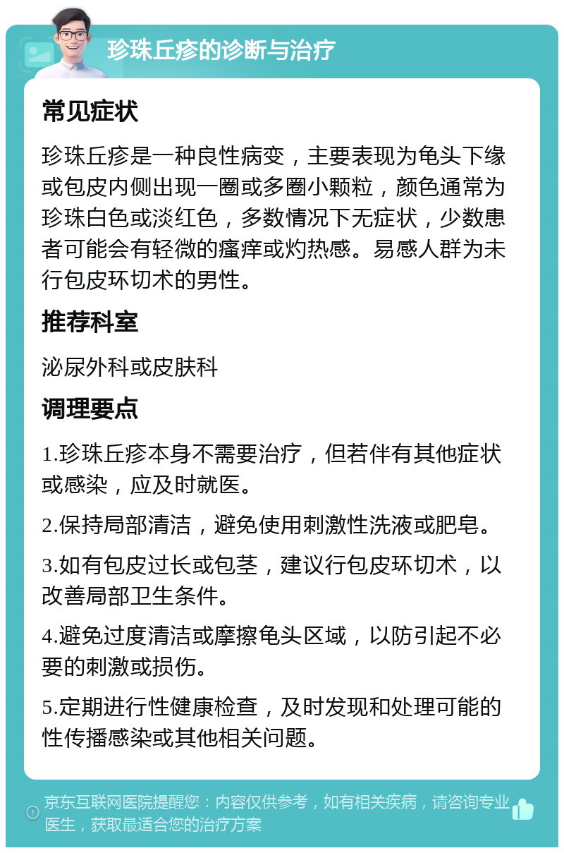 珍珠丘疹的诊断与治疗 常见症状 珍珠丘疹是一种良性病变，主要表现为龟头下缘或包皮内侧出现一圈或多圈小颗粒，颜色通常为珍珠白色或淡红色，多数情况下无症状，少数患者可能会有轻微的瘙痒或灼热感。易感人群为未行包皮环切术的男性。 推荐科室 泌尿外科或皮肤科 调理要点 1.珍珠丘疹本身不需要治疗，但若伴有其他症状或感染，应及时就医。 2.保持局部清洁，避免使用刺激性洗液或肥皂。 3.如有包皮过长或包茎，建议行包皮环切术，以改善局部卫生条件。 4.避免过度清洁或摩擦龟头区域，以防引起不必要的刺激或损伤。 5.定期进行性健康检查，及时发现和处理可能的性传播感染或其他相关问题。