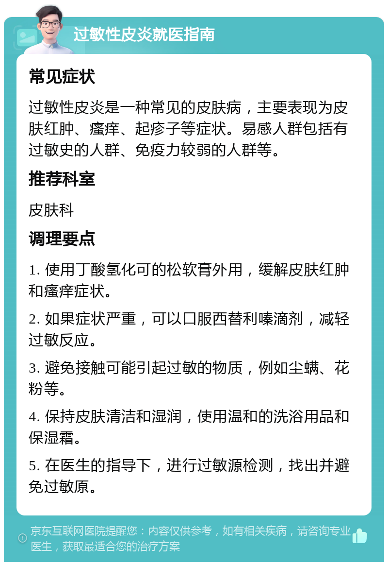 过敏性皮炎就医指南 常见症状 过敏性皮炎是一种常见的皮肤病，主要表现为皮肤红肿、瘙痒、起疹子等症状。易感人群包括有过敏史的人群、免疫力较弱的人群等。 推荐科室 皮肤科 调理要点 1. 使用丁酸氢化可的松软膏外用，缓解皮肤红肿和瘙痒症状。 2. 如果症状严重，可以口服西替利嗪滴剂，减轻过敏反应。 3. 避免接触可能引起过敏的物质，例如尘螨、花粉等。 4. 保持皮肤清洁和湿润，使用温和的洗浴用品和保湿霜。 5. 在医生的指导下，进行过敏源检测，找出并避免过敏原。