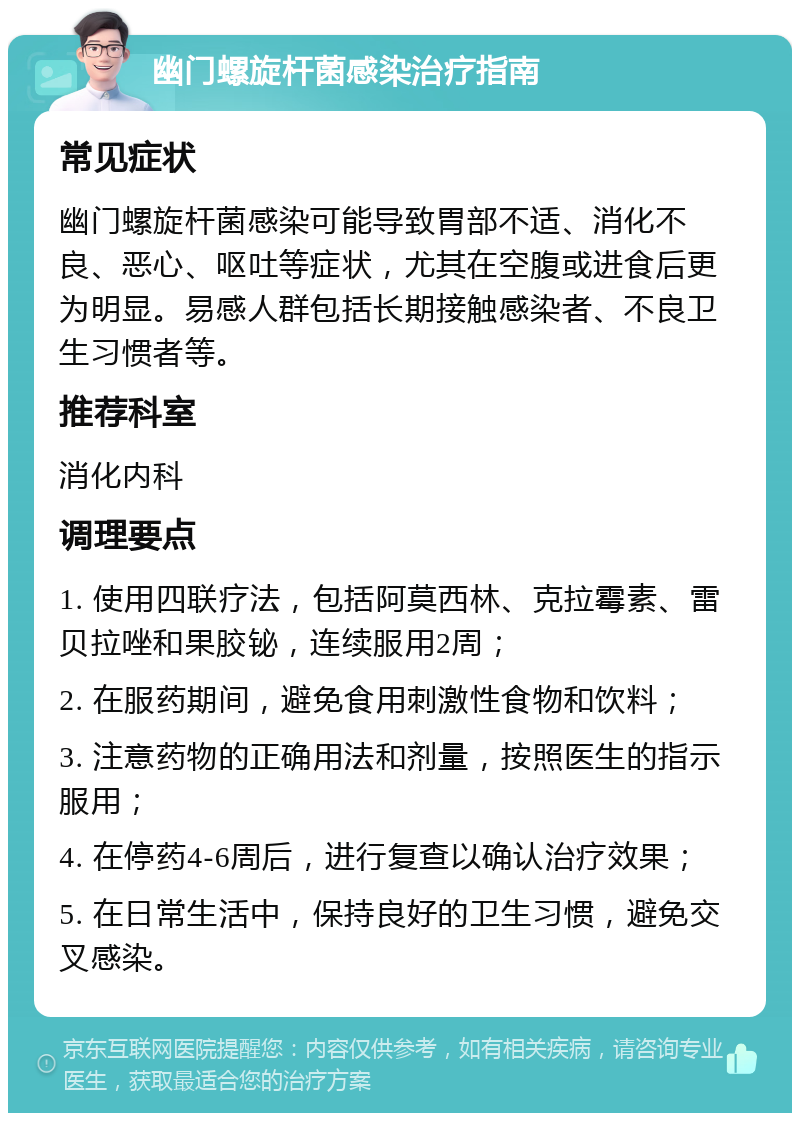 幽门螺旋杆菌感染治疗指南 常见症状 幽门螺旋杆菌感染可能导致胃部不适、消化不良、恶心、呕吐等症状，尤其在空腹或进食后更为明显。易感人群包括长期接触感染者、不良卫生习惯者等。 推荐科室 消化内科 调理要点 1. 使用四联疗法，包括阿莫西林、克拉霉素、雷贝拉唑和果胶铋，连续服用2周； 2. 在服药期间，避免食用刺激性食物和饮料； 3. 注意药物的正确用法和剂量，按照医生的指示服用； 4. 在停药4-6周后，进行复查以确认治疗效果； 5. 在日常生活中，保持良好的卫生习惯，避免交叉感染。