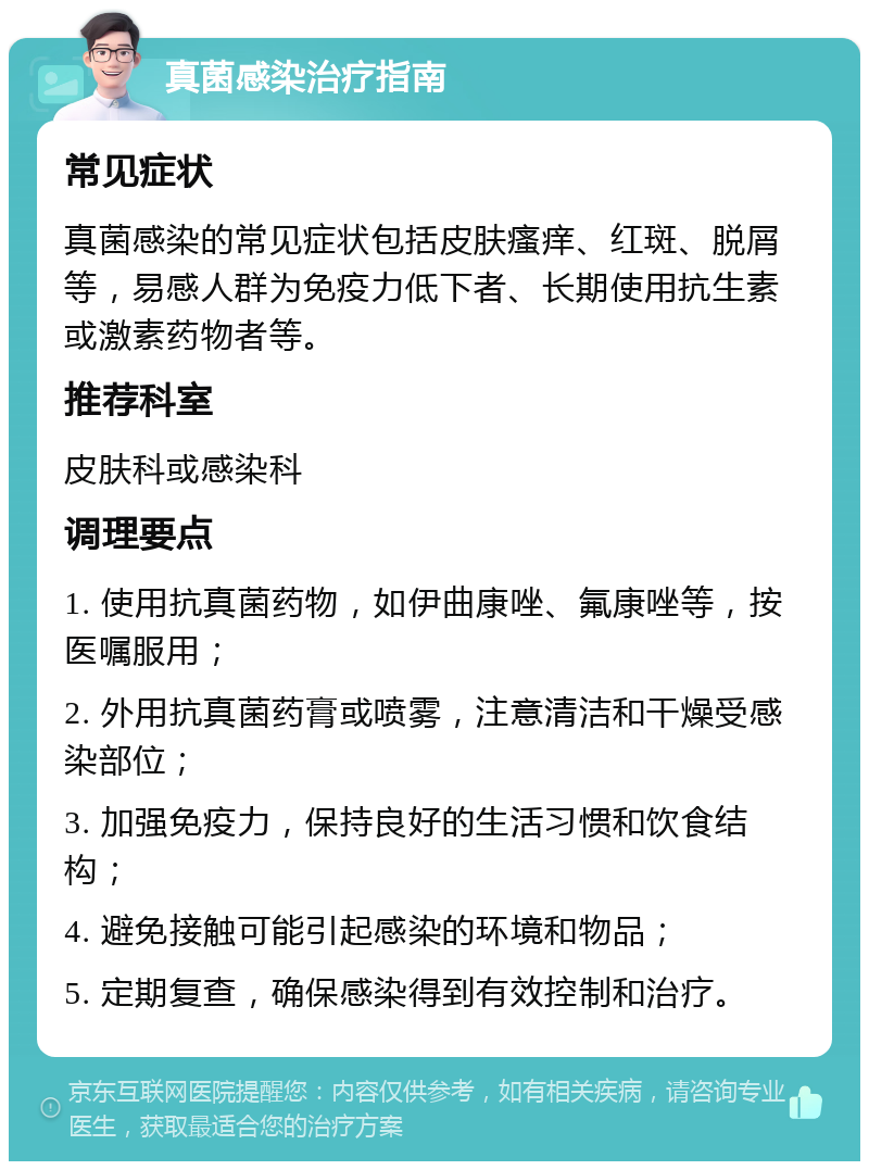 真菌感染治疗指南 常见症状 真菌感染的常见症状包括皮肤瘙痒、红斑、脱屑等，易感人群为免疫力低下者、长期使用抗生素或激素药物者等。 推荐科室 皮肤科或感染科 调理要点 1. 使用抗真菌药物，如伊曲康唑、氟康唑等，按医嘱服用； 2. 外用抗真菌药膏或喷雾，注意清洁和干燥受感染部位； 3. 加强免疫力，保持良好的生活习惯和饮食结构； 4. 避免接触可能引起感染的环境和物品； 5. 定期复查，确保感染得到有效控制和治疗。