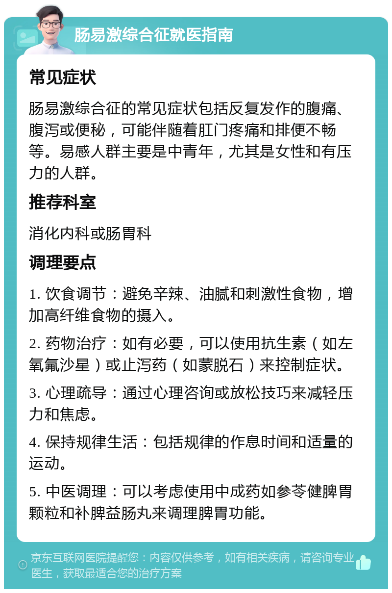 肠易激综合征就医指南 常见症状 肠易激综合征的常见症状包括反复发作的腹痛、腹泻或便秘，可能伴随着肛门疼痛和排便不畅等。易感人群主要是中青年，尤其是女性和有压力的人群。 推荐科室 消化内科或肠胃科 调理要点 1. 饮食调节：避免辛辣、油腻和刺激性食物，增加高纤维食物的摄入。 2. 药物治疗：如有必要，可以使用抗生素（如左氧氟沙星）或止泻药（如蒙脱石）来控制症状。 3. 心理疏导：通过心理咨询或放松技巧来减轻压力和焦虑。 4. 保持规律生活：包括规律的作息时间和适量的运动。 5. 中医调理：可以考虑使用中成药如参苓健脾胃颗粒和补脾益肠丸来调理脾胃功能。