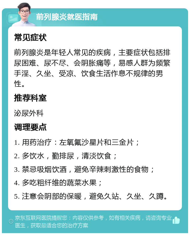 前列腺炎就医指南 常见症状 前列腺炎是年轻人常见的疾病，主要症状包括排尿困难、尿不尽、会阴胀痛等，易感人群为频繁手淫、久坐、受凉、饮食生活作息不规律的男性。 推荐科室 泌尿外科 调理要点 1. 用药治疗：左氧氟沙星片和三金片； 2. 多饮水，勤排尿，清淡饮食； 3. 禁忌吸烟饮酒，避免辛辣刺激性的食物； 4. 多吃粗纤维的蔬菜水果； 5. 注意会阴部的保暖，避免久站、久坐、久蹲。