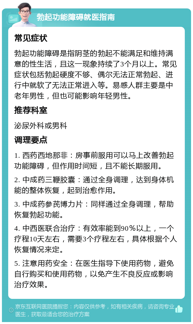 勃起功能障碍就医指南 常见症状 勃起功能障碍是指阴茎的勃起不能满足和维持满意的性生活，且这一现象持续了3个月以上。常见症状包括勃起硬度不够、偶尔无法正常勃起、进行中就软了无法正常进入等。易感人群主要是中老年男性，但也可能影响年轻男性。 推荐科室 泌尿外科或男科 调理要点 1. 西药西地那非：房事前服用可以马上改善勃起功能障碍，但作用时间短，且不能长期服用。 2. 中成药三鞭胶囊：通过全身调理，达到身体机能的整体恢复，起到治愈作用。 3. 中成药参芪博力片：同样通过全身调理，帮助恢复勃起功能。 4. 中西医联合治疗：有效率能到90％以上，一个疗程10天左右，需要3个疗程左右，具体根据个人恢复情况来定。 5. 注意用药安全：在医生指导下使用药物，避免自行购买和使用药物，以免产生不良反应或影响治疗效果。