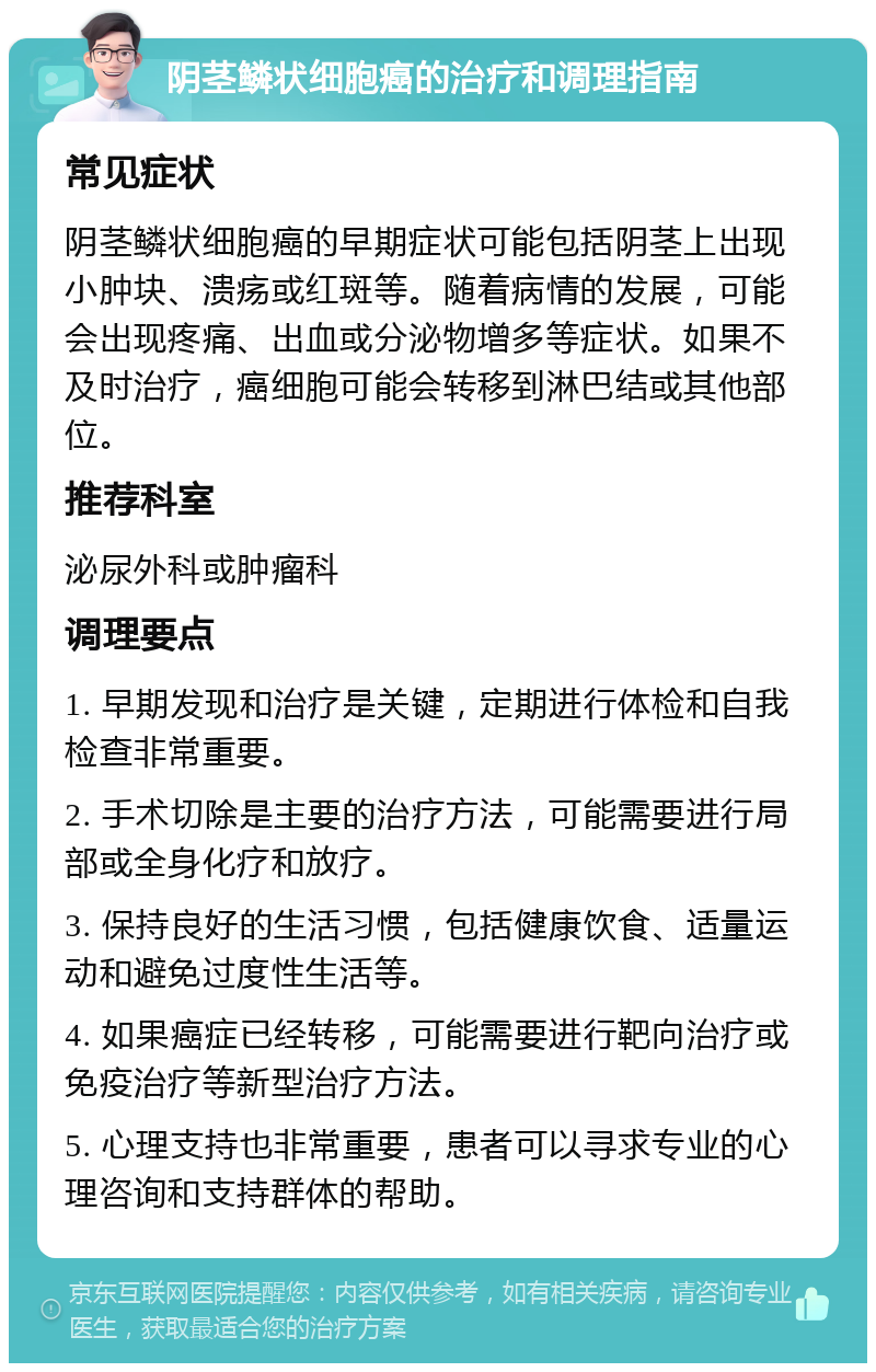 阴茎鳞状细胞癌的治疗和调理指南 常见症状 阴茎鳞状细胞癌的早期症状可能包括阴茎上出现小肿块、溃疡或红斑等。随着病情的发展，可能会出现疼痛、出血或分泌物增多等症状。如果不及时治疗，癌细胞可能会转移到淋巴结或其他部位。 推荐科室 泌尿外科或肿瘤科 调理要点 1. 早期发现和治疗是关键，定期进行体检和自我检查非常重要。 2. 手术切除是主要的治疗方法，可能需要进行局部或全身化疗和放疗。 3. 保持良好的生活习惯，包括健康饮食、适量运动和避免过度性生活等。 4. 如果癌症已经转移，可能需要进行靶向治疗或免疫治疗等新型治疗方法。 5. 心理支持也非常重要，患者可以寻求专业的心理咨询和支持群体的帮助。