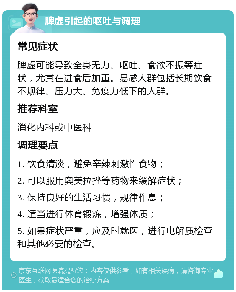 脾虚引起的呕吐与调理 常见症状 脾虚可能导致全身无力、呕吐、食欲不振等症状，尤其在进食后加重。易感人群包括长期饮食不规律、压力大、免疫力低下的人群。 推荐科室 消化内科或中医科 调理要点 1. 饮食清淡，避免辛辣刺激性食物； 2. 可以服用奥美拉挫等药物来缓解症状； 3. 保持良好的生活习惯，规律作息； 4. 适当进行体育锻炼，增强体质； 5. 如果症状严重，应及时就医，进行电解质检查和其他必要的检查。