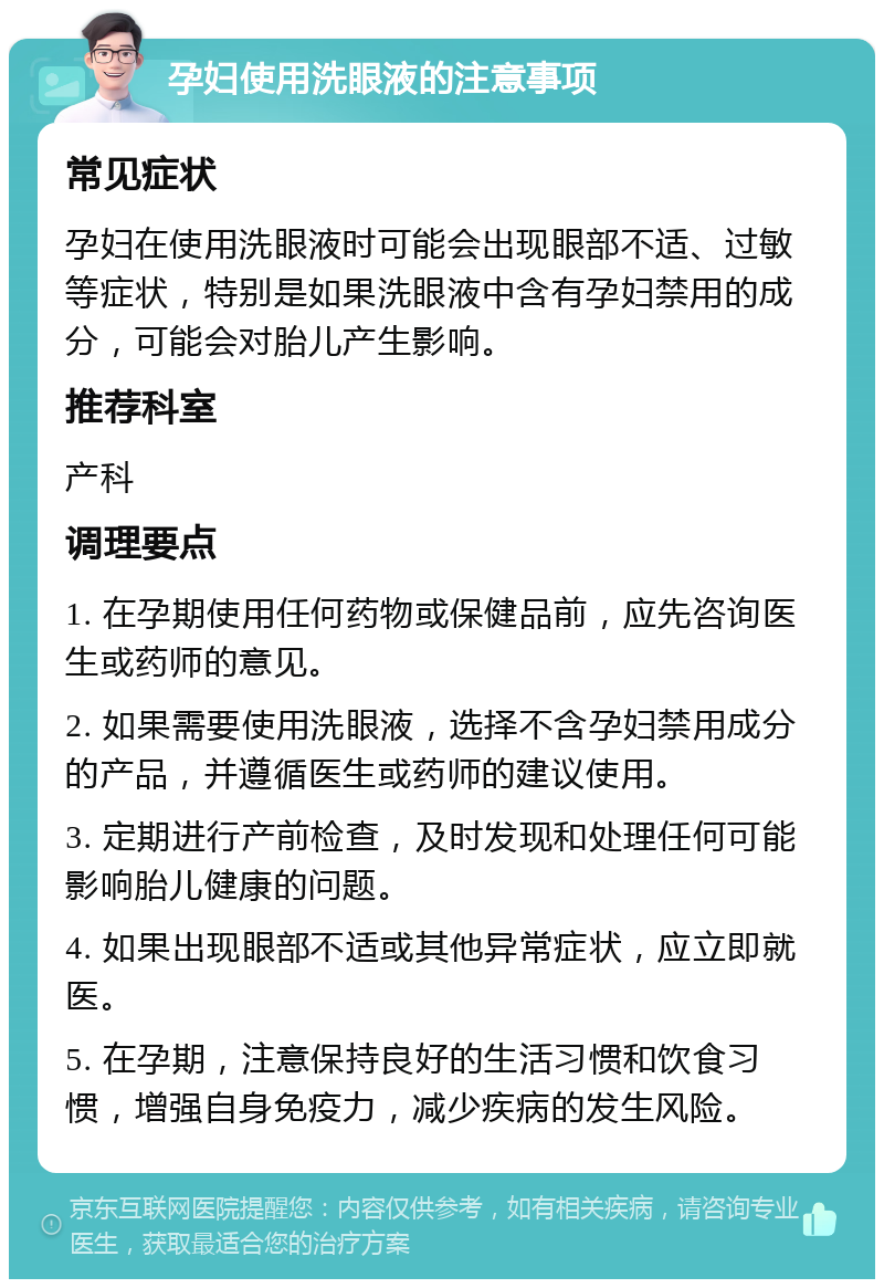 孕妇使用洗眼液的注意事项 常见症状 孕妇在使用洗眼液时可能会出现眼部不适、过敏等症状，特别是如果洗眼液中含有孕妇禁用的成分，可能会对胎儿产生影响。 推荐科室 产科 调理要点 1. 在孕期使用任何药物或保健品前，应先咨询医生或药师的意见。 2. 如果需要使用洗眼液，选择不含孕妇禁用成分的产品，并遵循医生或药师的建议使用。 3. 定期进行产前检查，及时发现和处理任何可能影响胎儿健康的问题。 4. 如果出现眼部不适或其他异常症状，应立即就医。 5. 在孕期，注意保持良好的生活习惯和饮食习惯，增强自身免疫力，减少疾病的发生风险。