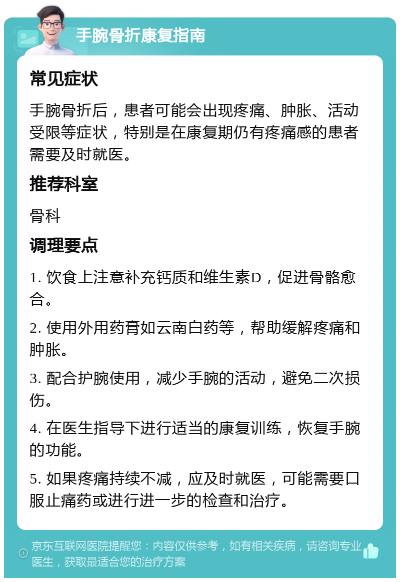 手腕骨折康复指南 常见症状 手腕骨折后，患者可能会出现疼痛、肿胀、活动受限等症状，特别是在康复期仍有疼痛感的患者需要及时就医。 推荐科室 骨科 调理要点 1. 饮食上注意补充钙质和维生素D，促进骨骼愈合。 2. 使用外用药膏如云南白药等，帮助缓解疼痛和肿胀。 3. 配合护腕使用，减少手腕的活动，避免二次损伤。 4. 在医生指导下进行适当的康复训练，恢复手腕的功能。 5. 如果疼痛持续不减，应及时就医，可能需要口服止痛药或进行进一步的检查和治疗。