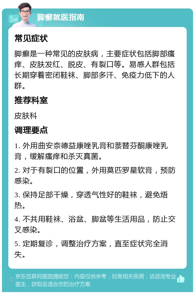 脚癣就医指南 常见症状 脚癣是一种常见的皮肤病，主要症状包括脚部瘙痒、皮肤发红、脱皮、有裂口等。易感人群包括长期穿着密闭鞋袜、脚部多汗、免疫力低下的人群。 推荐科室 皮肤科 调理要点 1. 外用曲安奈德益康唑乳膏和萘替芬酮康唑乳膏，缓解瘙痒和杀灭真菌。 2. 对于有裂口的位置，外用莫匹罗星软膏，预防感染。 3. 保持足部干燥，穿透气性好的鞋袜，避免焐热。 4. 不共用鞋袜、浴盆、脚盆等生活用品，防止交叉感染。 5. 定期复诊，调整治疗方案，直至症状完全消失。