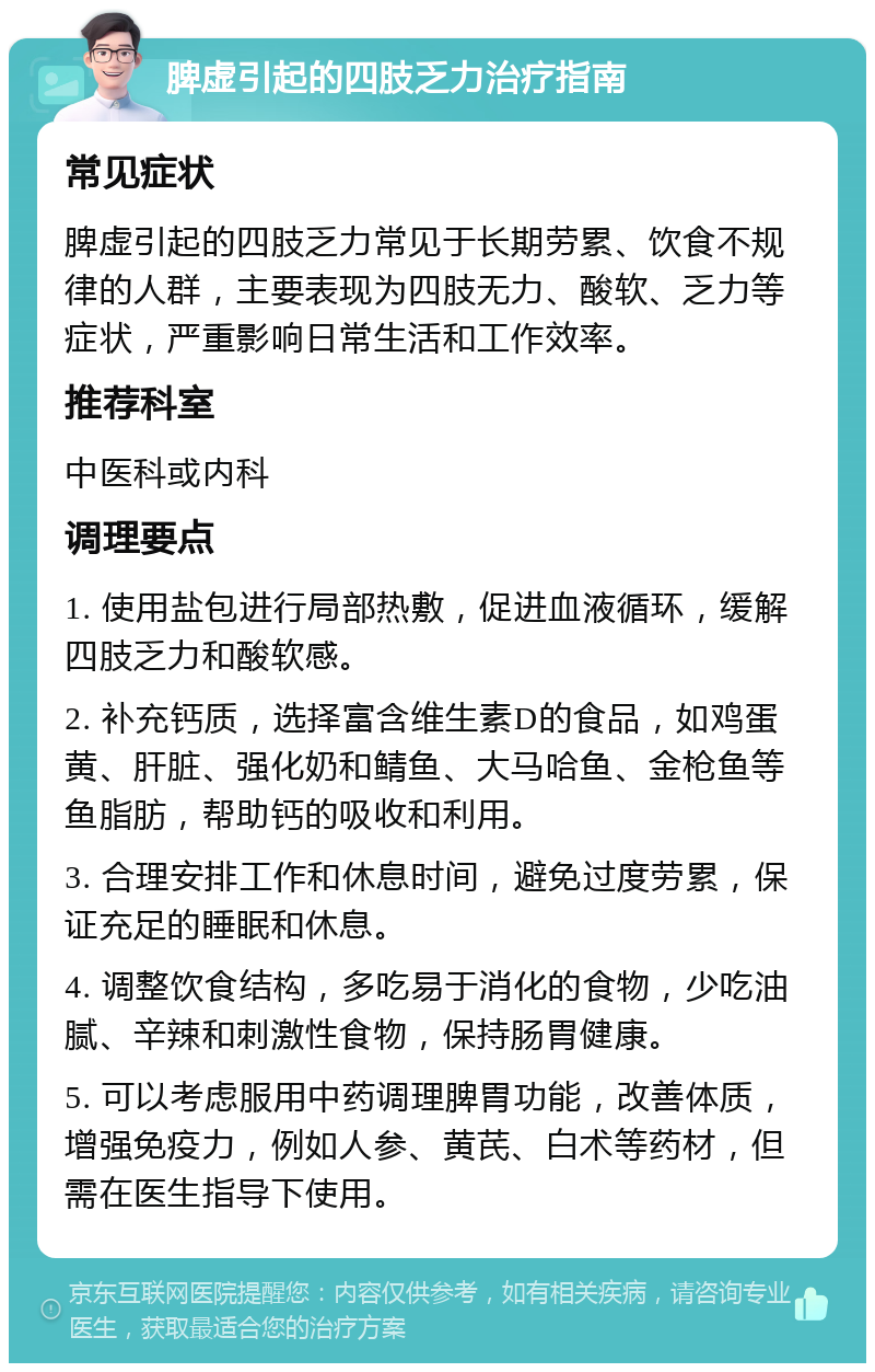 脾虚引起的四肢乏力治疗指南 常见症状 脾虚引起的四肢乏力常见于长期劳累、饮食不规律的人群，主要表现为四肢无力、酸软、乏力等症状，严重影响日常生活和工作效率。 推荐科室 中医科或内科 调理要点 1. 使用盐包进行局部热敷，促进血液循环，缓解四肢乏力和酸软感。 2. 补充钙质，选择富含维生素D的食品，如鸡蛋黄、肝脏、强化奶和鲭鱼、大马哈鱼、金枪鱼等鱼脂肪，帮助钙的吸收和利用。 3. 合理安排工作和休息时间，避免过度劳累，保证充足的睡眠和休息。 4. 调整饮食结构，多吃易于消化的食物，少吃油腻、辛辣和刺激性食物，保持肠胃健康。 5. 可以考虑服用中药调理脾胃功能，改善体质，增强免疫力，例如人参、黄芪、白术等药材，但需在医生指导下使用。