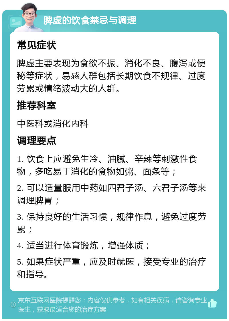 脾虚的饮食禁忌与调理 常见症状 脾虚主要表现为食欲不振、消化不良、腹泻或便秘等症状，易感人群包括长期饮食不规律、过度劳累或情绪波动大的人群。 推荐科室 中医科或消化内科 调理要点 1. 饮食上应避免生冷、油腻、辛辣等刺激性食物，多吃易于消化的食物如粥、面条等； 2. 可以适量服用中药如四君子汤、六君子汤等来调理脾胃； 3. 保持良好的生活习惯，规律作息，避免过度劳累； 4. 适当进行体育锻炼，增强体质； 5. 如果症状严重，应及时就医，接受专业的治疗和指导。