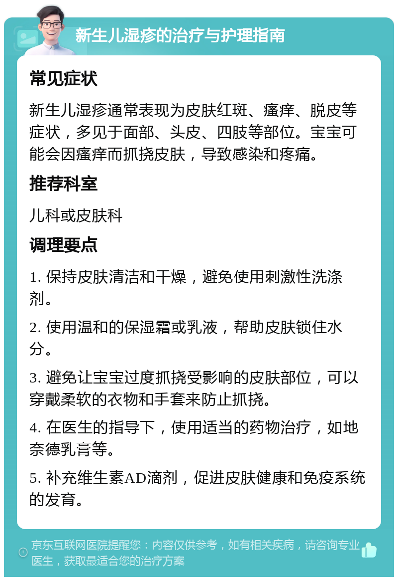 新生儿湿疹的治疗与护理指南 常见症状 新生儿湿疹通常表现为皮肤红斑、瘙痒、脱皮等症状，多见于面部、头皮、四肢等部位。宝宝可能会因瘙痒而抓挠皮肤，导致感染和疼痛。 推荐科室 儿科或皮肤科 调理要点 1. 保持皮肤清洁和干燥，避免使用刺激性洗涤剂。 2. 使用温和的保湿霜或乳液，帮助皮肤锁住水分。 3. 避免让宝宝过度抓挠受影响的皮肤部位，可以穿戴柔软的衣物和手套来防止抓挠。 4. 在医生的指导下，使用适当的药物治疗，如地奈德乳膏等。 5. 补充维生素AD滴剂，促进皮肤健康和免疫系统的发育。