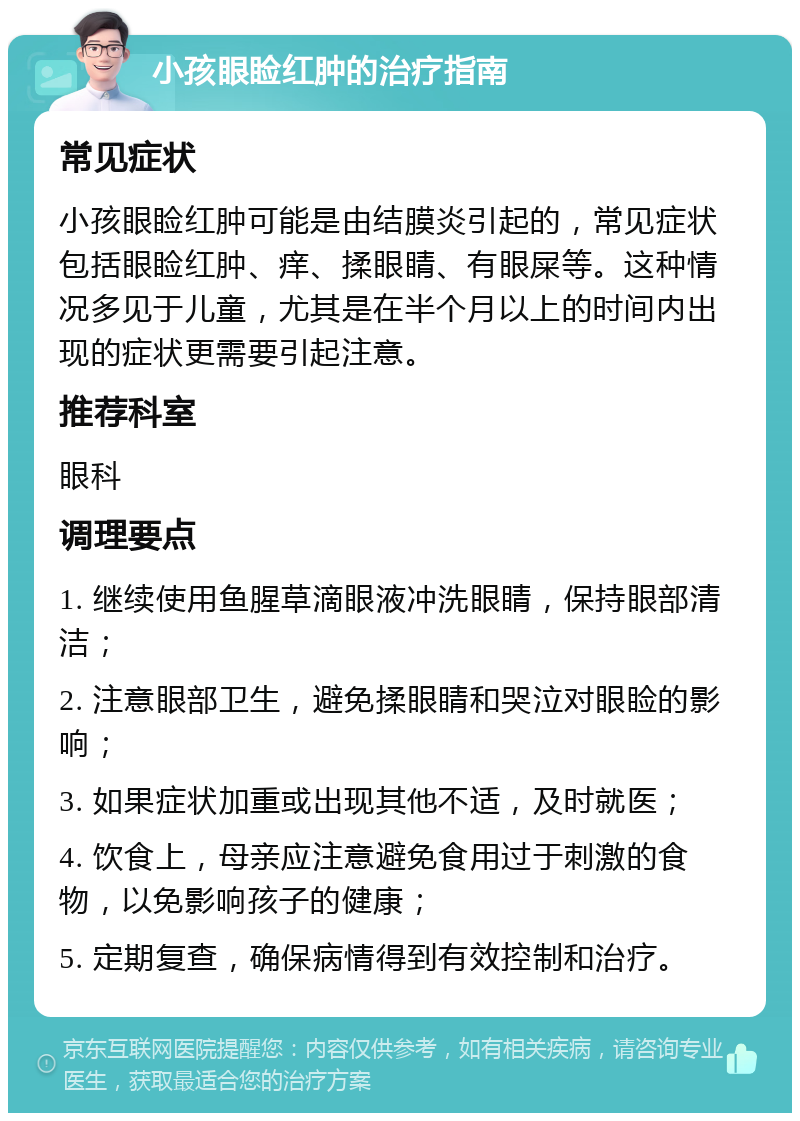 小孩眼睑红肿的治疗指南 常见症状 小孩眼睑红肿可能是由结膜炎引起的，常见症状包括眼睑红肿、痒、揉眼睛、有眼屎等。这种情况多见于儿童，尤其是在半个月以上的时间内出现的症状更需要引起注意。 推荐科室 眼科 调理要点 1. 继续使用鱼腥草滴眼液冲洗眼睛，保持眼部清洁； 2. 注意眼部卫生，避免揉眼睛和哭泣对眼睑的影响； 3. 如果症状加重或出现其他不适，及时就医； 4. 饮食上，母亲应注意避免食用过于刺激的食物，以免影响孩子的健康； 5. 定期复查，确保病情得到有效控制和治疗。