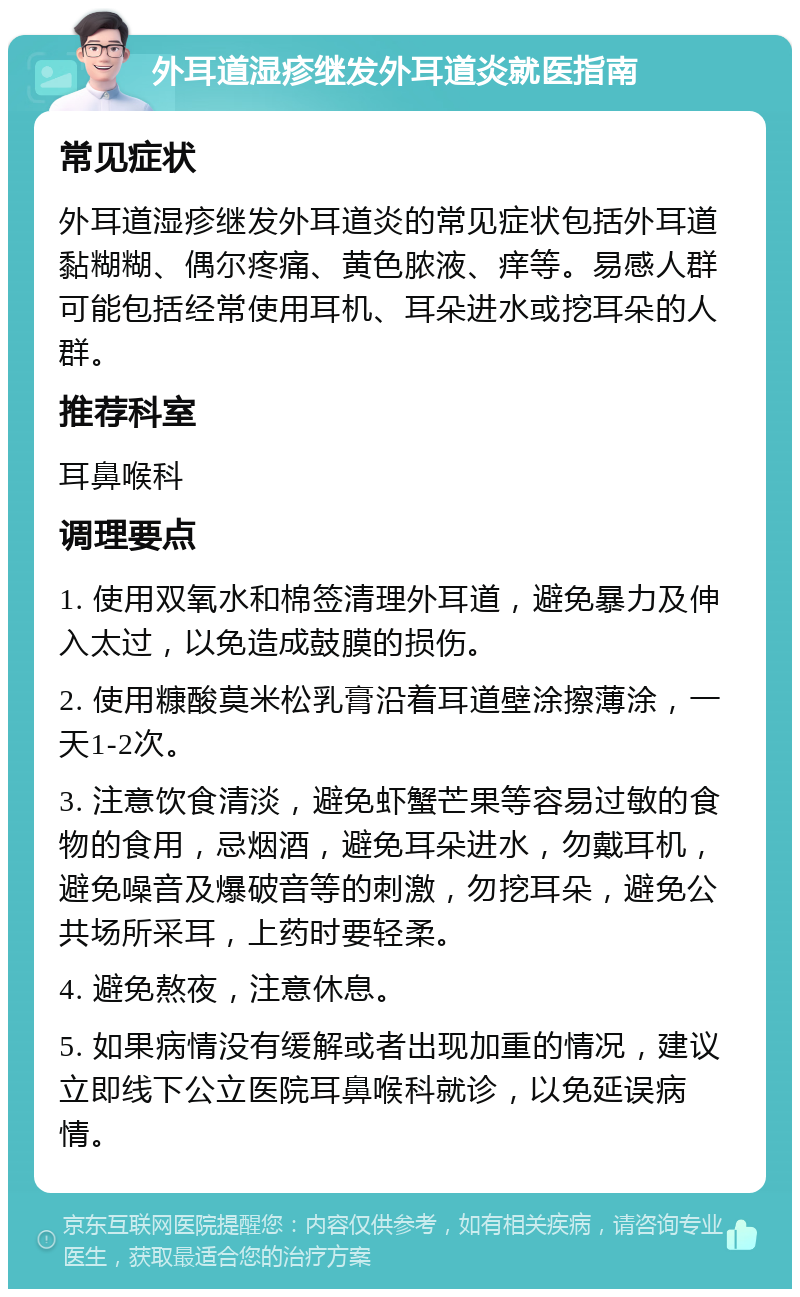 外耳道湿疹继发外耳道炎就医指南 常见症状 外耳道湿疹继发外耳道炎的常见症状包括外耳道黏糊糊、偶尔疼痛、黄色脓液、痒等。易感人群可能包括经常使用耳机、耳朵进水或挖耳朵的人群。 推荐科室 耳鼻喉科 调理要点 1. 使用双氧水和棉签清理外耳道，避免暴力及伸入太过，以免造成鼓膜的损伤。 2. 使用糠酸莫米松乳膏沿着耳道壁涂擦薄涂，一天1-2次。 3. 注意饮食清淡，避免虾蟹芒果等容易过敏的食物的食用，忌烟酒，避免耳朵进水，勿戴耳机，避免噪音及爆破音等的刺激，勿挖耳朵，避免公共场所采耳，上药时要轻柔。 4. 避免熬夜，注意休息。 5. 如果病情没有缓解或者出现加重的情况，建议立即线下公立医院耳鼻喉科就诊，以免延误病情。