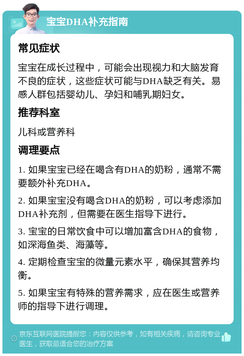 宝宝DHA补充指南 常见症状 宝宝在成长过程中，可能会出现视力和大脑发育不良的症状，这些症状可能与DHA缺乏有关。易感人群包括婴幼儿、孕妇和哺乳期妇女。 推荐科室 儿科或营养科 调理要点 1. 如果宝宝已经在喝含有DHA的奶粉，通常不需要额外补充DHA。 2. 如果宝宝没有喝含DHA的奶粉，可以考虑添加DHA补充剂，但需要在医生指导下进行。 3. 宝宝的日常饮食中可以增加富含DHA的食物，如深海鱼类、海藻等。 4. 定期检查宝宝的微量元素水平，确保其营养均衡。 5. 如果宝宝有特殊的营养需求，应在医生或营养师的指导下进行调理。