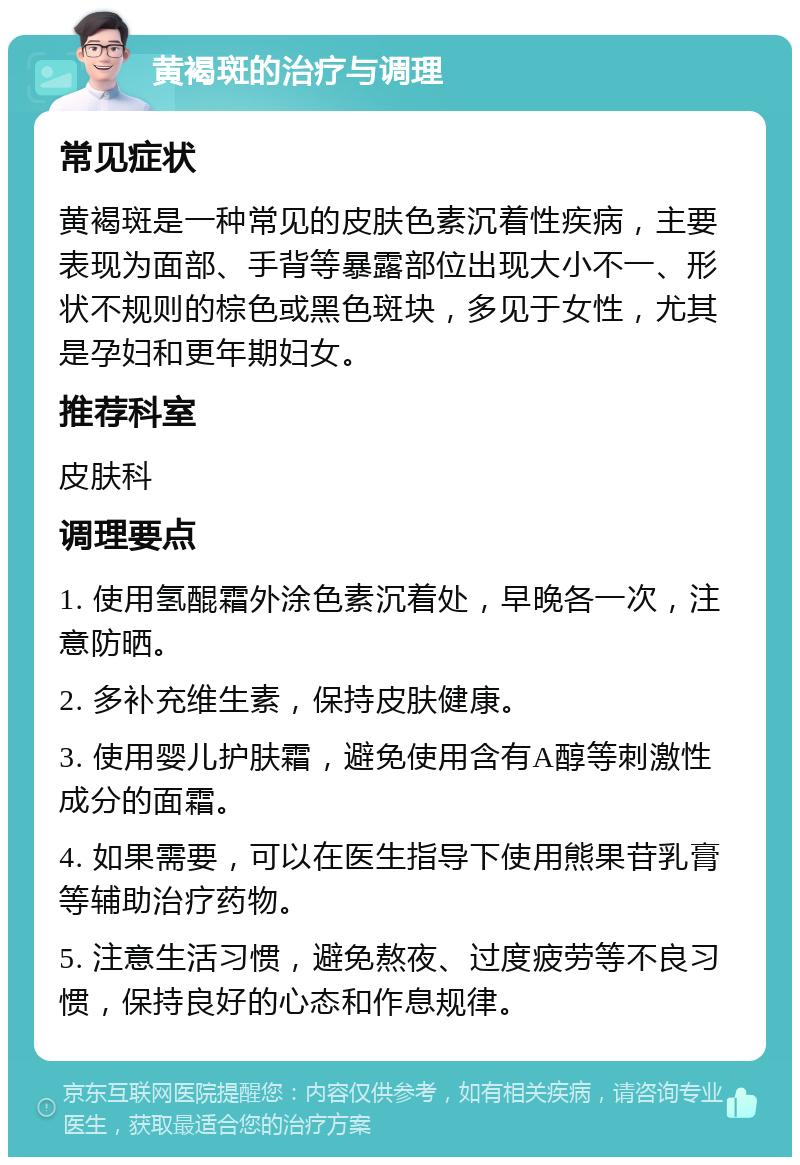 黄褐斑的治疗与调理 常见症状 黄褐斑是一种常见的皮肤色素沉着性疾病，主要表现为面部、手背等暴露部位出现大小不一、形状不规则的棕色或黑色斑块，多见于女性，尤其是孕妇和更年期妇女。 推荐科室 皮肤科 调理要点 1. 使用氢醌霜外涂色素沉着处，早晚各一次，注意防晒。 2. 多补充维生素，保持皮肤健康。 3. 使用婴儿护肤霜，避免使用含有A醇等刺激性成分的面霜。 4. 如果需要，可以在医生指导下使用熊果苷乳膏等辅助治疗药物。 5. 注意生活习惯，避免熬夜、过度疲劳等不良习惯，保持良好的心态和作息规律。