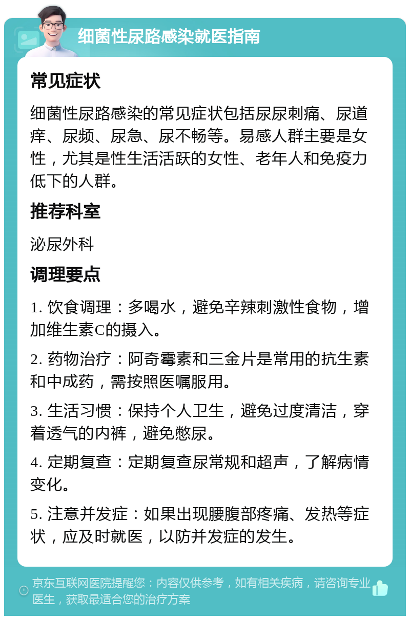 细菌性尿路感染就医指南 常见症状 细菌性尿路感染的常见症状包括尿尿刺痛、尿道痒、尿频、尿急、尿不畅等。易感人群主要是女性，尤其是性生活活跃的女性、老年人和免疫力低下的人群。 推荐科室 泌尿外科 调理要点 1. 饮食调理：多喝水，避免辛辣刺激性食物，增加维生素C的摄入。 2. 药物治疗：阿奇霉素和三金片是常用的抗生素和中成药，需按照医嘱服用。 3. 生活习惯：保持个人卫生，避免过度清洁，穿着透气的内裤，避免憋尿。 4. 定期复查：定期复查尿常规和超声，了解病情变化。 5. 注意并发症：如果出现腰腹部疼痛、发热等症状，应及时就医，以防并发症的发生。