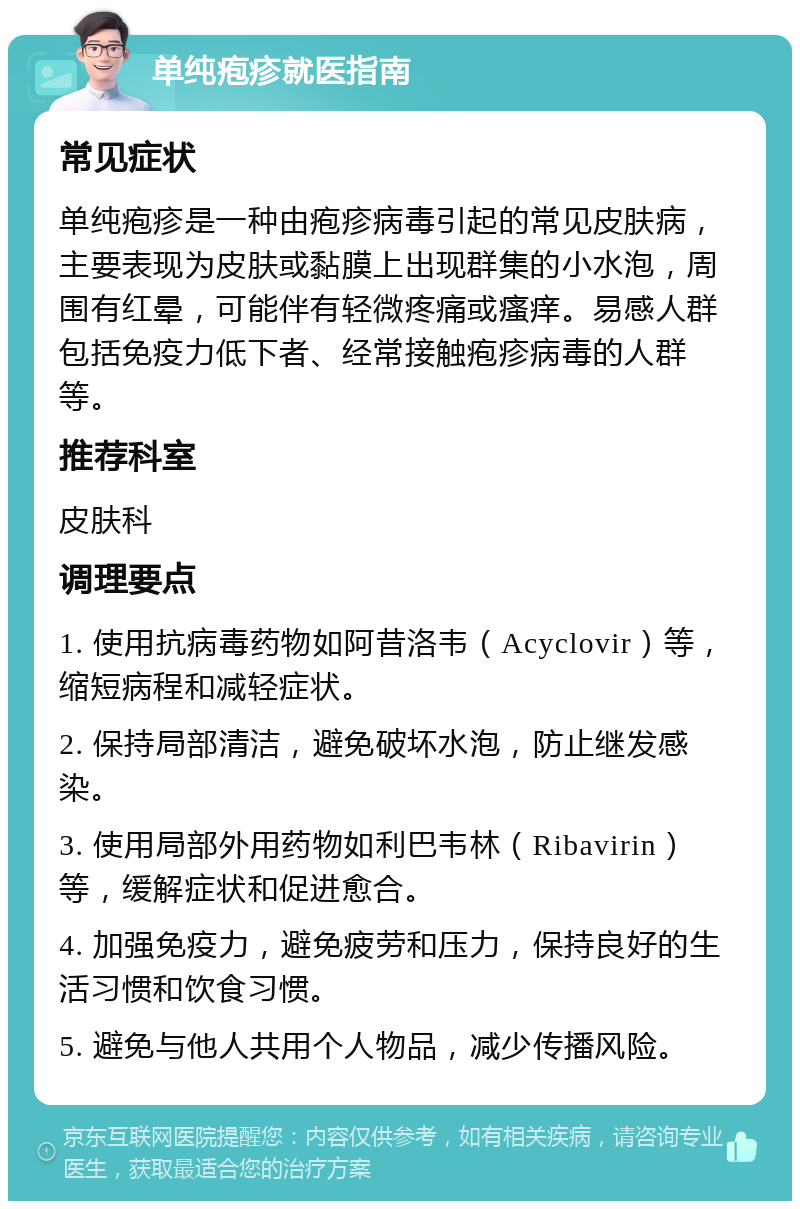 单纯疱疹就医指南 常见症状 单纯疱疹是一种由疱疹病毒引起的常见皮肤病，主要表现为皮肤或黏膜上出现群集的小水泡，周围有红晕，可能伴有轻微疼痛或瘙痒。易感人群包括免疫力低下者、经常接触疱疹病毒的人群等。 推荐科室 皮肤科 调理要点 1. 使用抗病毒药物如阿昔洛韦（Acyclovir）等，缩短病程和减轻症状。 2. 保持局部清洁，避免破坏水泡，防止继发感染。 3. 使用局部外用药物如利巴韦林（Ribavirin）等，缓解症状和促进愈合。 4. 加强免疫力，避免疲劳和压力，保持良好的生活习惯和饮食习惯。 5. 避免与他人共用个人物品，减少传播风险。