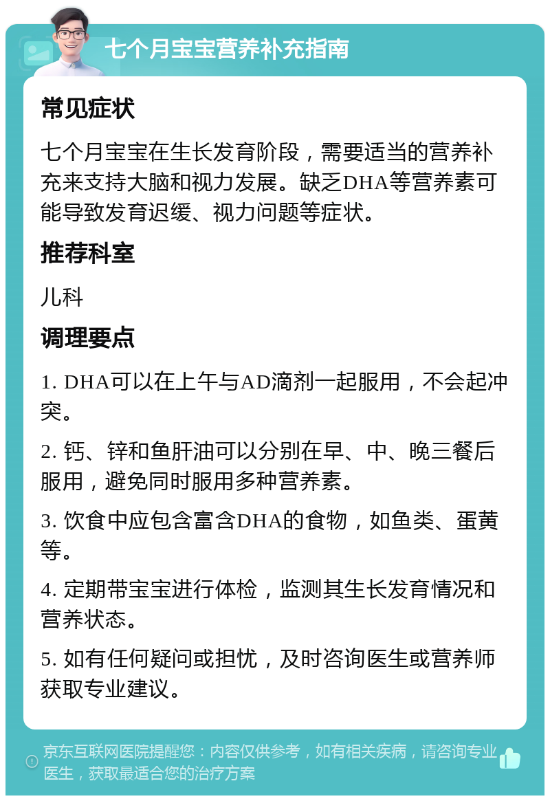 七个月宝宝营养补充指南 常见症状 七个月宝宝在生长发育阶段，需要适当的营养补充来支持大脑和视力发展。缺乏DHA等营养素可能导致发育迟缓、视力问题等症状。 推荐科室 儿科 调理要点 1. DHA可以在上午与AD滴剂一起服用，不会起冲突。 2. 钙、锌和鱼肝油可以分别在早、中、晚三餐后服用，避免同时服用多种营养素。 3. 饮食中应包含富含DHA的食物，如鱼类、蛋黄等。 4. 定期带宝宝进行体检，监测其生长发育情况和营养状态。 5. 如有任何疑问或担忧，及时咨询医生或营养师获取专业建议。