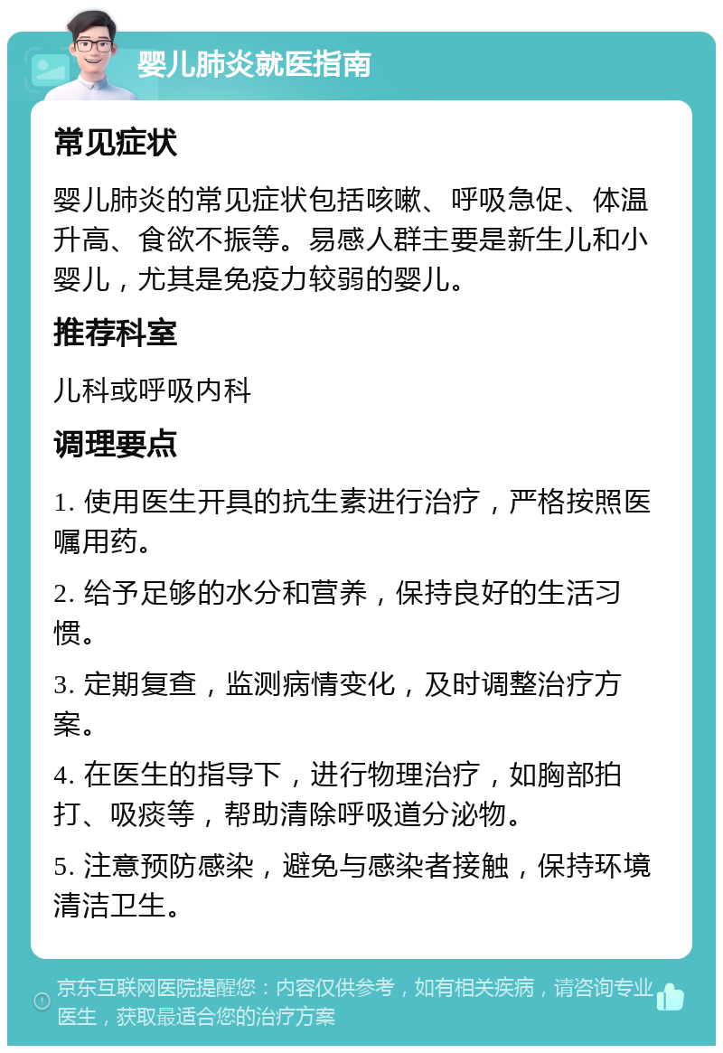 婴儿肺炎就医指南 常见症状 婴儿肺炎的常见症状包括咳嗽、呼吸急促、体温升高、食欲不振等。易感人群主要是新生儿和小婴儿，尤其是免疫力较弱的婴儿。 推荐科室 儿科或呼吸内科 调理要点 1. 使用医生开具的抗生素进行治疗，严格按照医嘱用药。 2. 给予足够的水分和营养，保持良好的生活习惯。 3. 定期复查，监测病情变化，及时调整治疗方案。 4. 在医生的指导下，进行物理治疗，如胸部拍打、吸痰等，帮助清除呼吸道分泌物。 5. 注意预防感染，避免与感染者接触，保持环境清洁卫生。