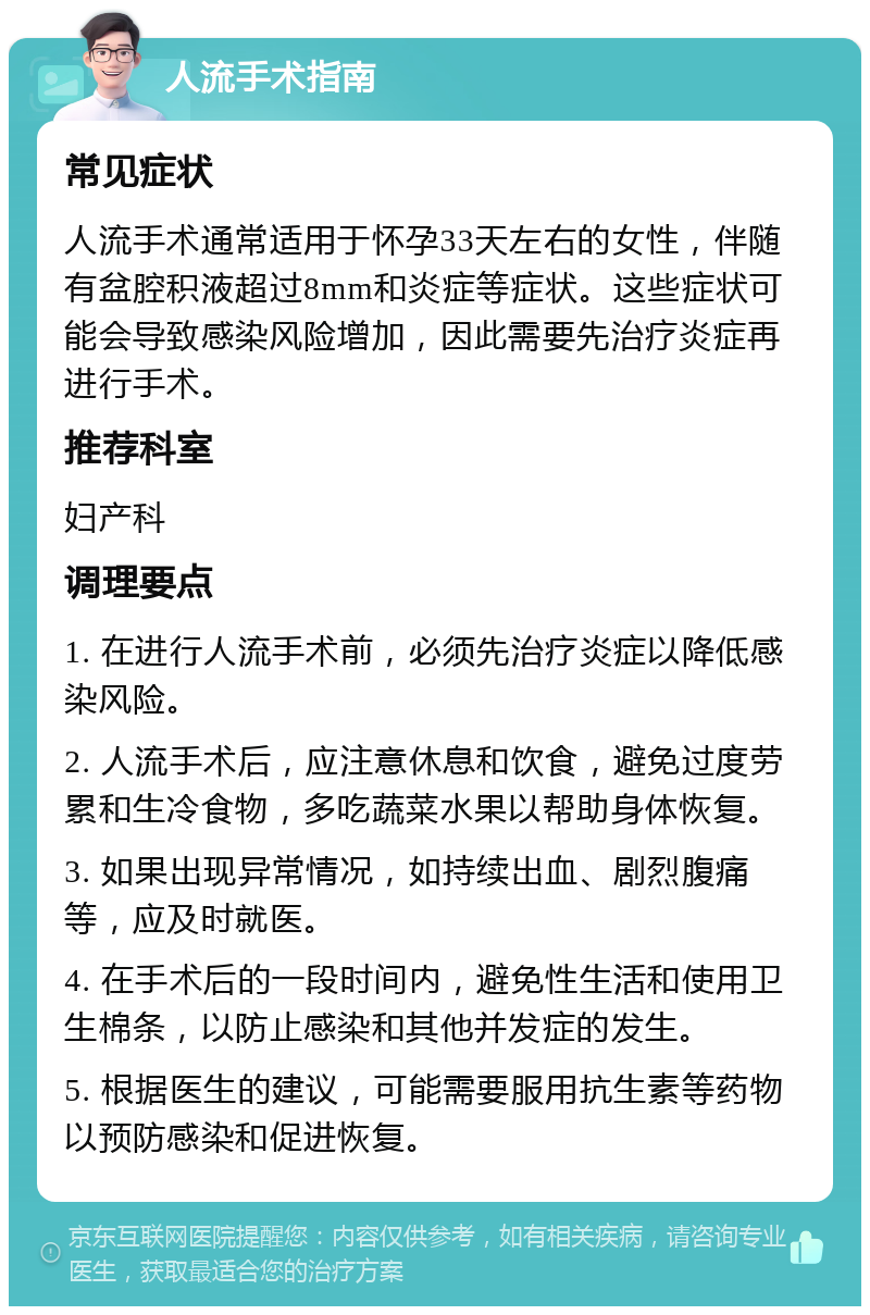 人流手术指南 常见症状 人流手术通常适用于怀孕33天左右的女性，伴随有盆腔积液超过8mm和炎症等症状。这些症状可能会导致感染风险增加，因此需要先治疗炎症再进行手术。 推荐科室 妇产科 调理要点 1. 在进行人流手术前，必须先治疗炎症以降低感染风险。 2. 人流手术后，应注意休息和饮食，避免过度劳累和生冷食物，多吃蔬菜水果以帮助身体恢复。 3. 如果出现异常情况，如持续出血、剧烈腹痛等，应及时就医。 4. 在手术后的一段时间内，避免性生活和使用卫生棉条，以防止感染和其他并发症的发生。 5. 根据医生的建议，可能需要服用抗生素等药物以预防感染和促进恢复。