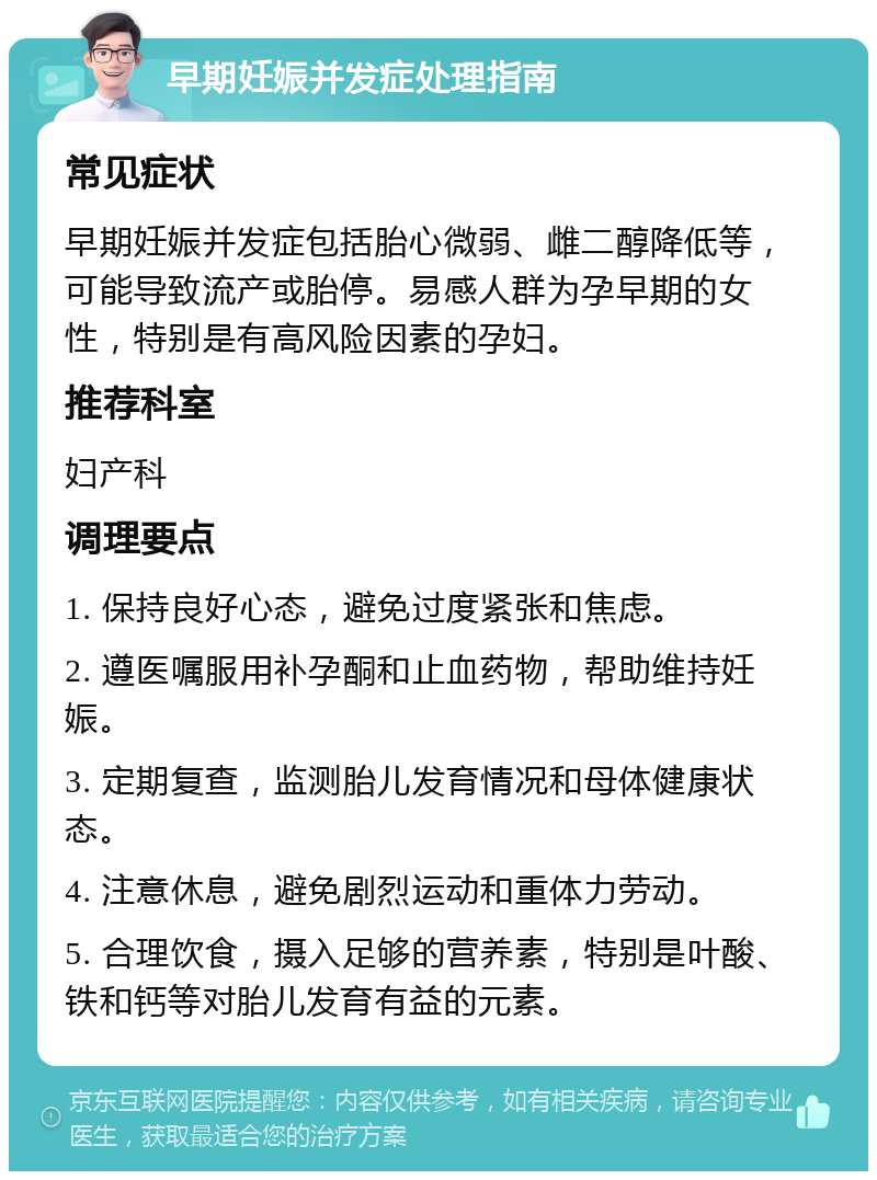 早期妊娠并发症处理指南 常见症状 早期妊娠并发症包括胎心微弱、雌二醇降低等，可能导致流产或胎停。易感人群为孕早期的女性，特别是有高风险因素的孕妇。 推荐科室 妇产科 调理要点 1. 保持良好心态，避免过度紧张和焦虑。 2. 遵医嘱服用补孕酮和止血药物，帮助维持妊娠。 3. 定期复查，监测胎儿发育情况和母体健康状态。 4. 注意休息，避免剧烈运动和重体力劳动。 5. 合理饮食，摄入足够的营养素，特别是叶酸、铁和钙等对胎儿发育有益的元素。