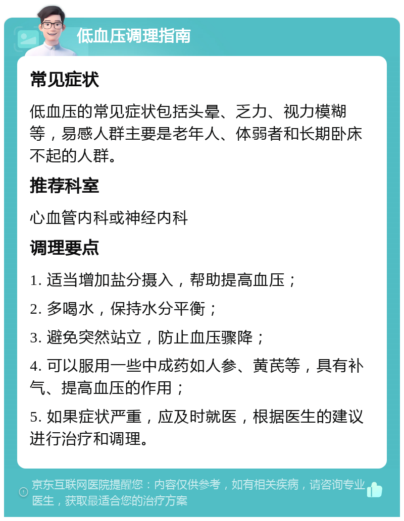 低血压调理指南 常见症状 低血压的常见症状包括头晕、乏力、视力模糊等，易感人群主要是老年人、体弱者和长期卧床不起的人群。 推荐科室 心血管内科或神经内科 调理要点 1. 适当增加盐分摄入，帮助提高血压； 2. 多喝水，保持水分平衡； 3. 避免突然站立，防止血压骤降； 4. 可以服用一些中成药如人参、黄芪等，具有补气、提高血压的作用； 5. 如果症状严重，应及时就医，根据医生的建议进行治疗和调理。