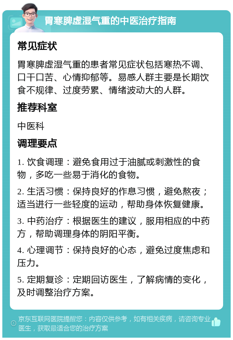 胃寒脾虚湿气重的中医治疗指南 常见症状 胃寒脾虚湿气重的患者常见症状包括寒热不调、口干口苦、心情抑郁等。易感人群主要是长期饮食不规律、过度劳累、情绪波动大的人群。 推荐科室 中医科 调理要点 1. 饮食调理：避免食用过于油腻或刺激性的食物，多吃一些易于消化的食物。 2. 生活习惯：保持良好的作息习惯，避免熬夜；适当进行一些轻度的运动，帮助身体恢复健康。 3. 中药治疗：根据医生的建议，服用相应的中药方，帮助调理身体的阴阳平衡。 4. 心理调节：保持良好的心态，避免过度焦虑和压力。 5. 定期复诊：定期回访医生，了解病情的变化，及时调整治疗方案。