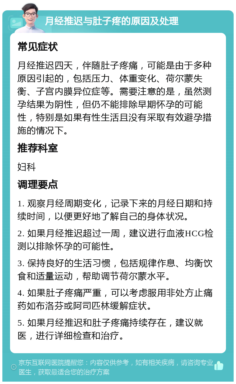 月经推迟与肚子疼的原因及处理 常见症状 月经推迟四天，伴随肚子疼痛，可能是由于多种原因引起的，包括压力、体重变化、荷尔蒙失衡、子宫内膜异位症等。需要注意的是，虽然测孕结果为阴性，但仍不能排除早期怀孕的可能性，特别是如果有性生活且没有采取有效避孕措施的情况下。 推荐科室 妇科 调理要点 1. 观察月经周期变化，记录下来的月经日期和持续时间，以便更好地了解自己的身体状况。 2. 如果月经推迟超过一周，建议进行血液HCG检测以排除怀孕的可能性。 3. 保持良好的生活习惯，包括规律作息、均衡饮食和适量运动，帮助调节荷尔蒙水平。 4. 如果肚子疼痛严重，可以考虑服用非处方止痛药如布洛芬或阿司匹林缓解症状。 5. 如果月经推迟和肚子疼痛持续存在，建议就医，进行详细检查和治疗。