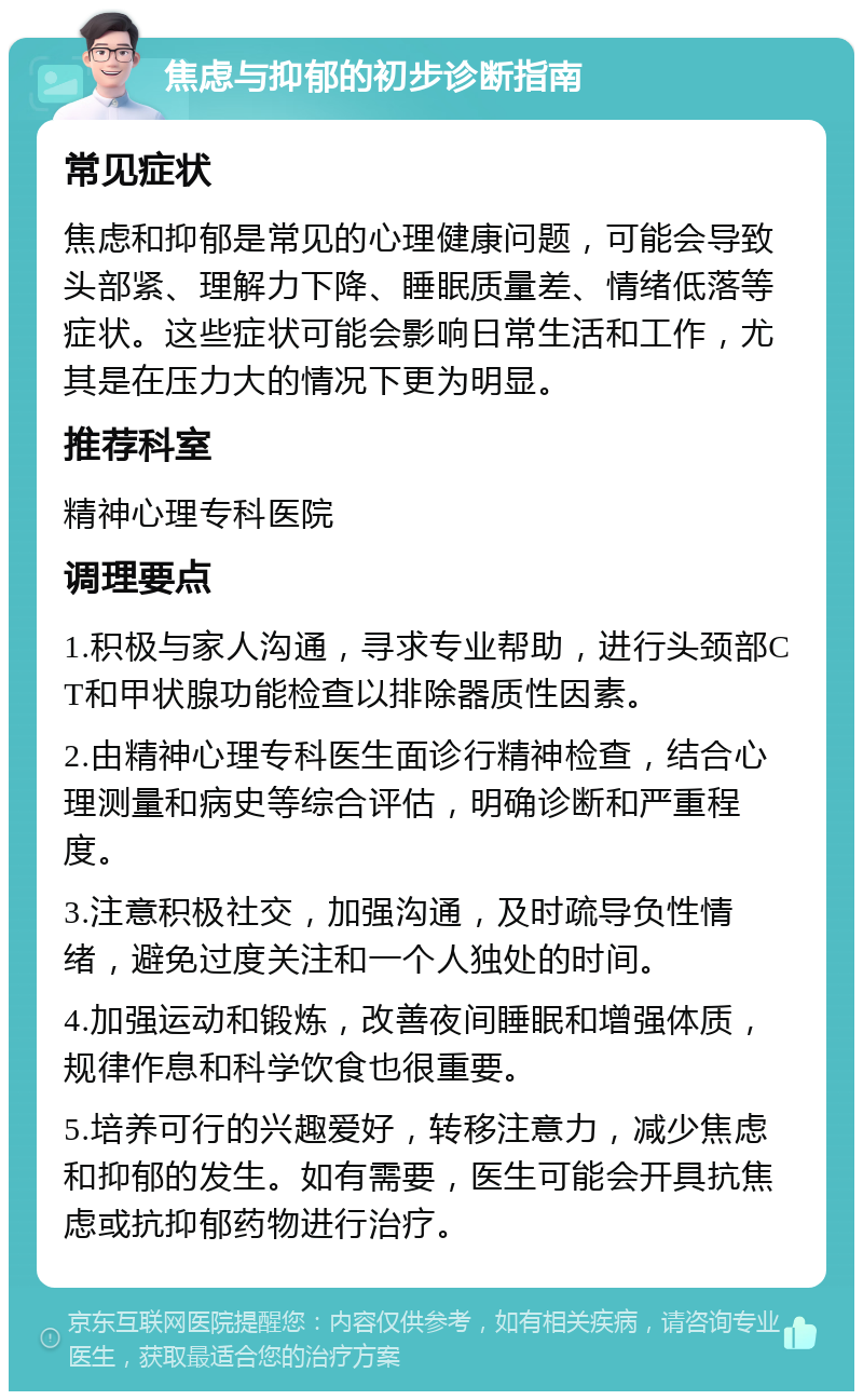 焦虑与抑郁的初步诊断指南 常见症状 焦虑和抑郁是常见的心理健康问题，可能会导致头部紧、理解力下降、睡眠质量差、情绪低落等症状。这些症状可能会影响日常生活和工作，尤其是在压力大的情况下更为明显。 推荐科室 精神心理专科医院 调理要点 1.积极与家人沟通，寻求专业帮助，进行头颈部CT和甲状腺功能检查以排除器质性因素。 2.由精神心理专科医生面诊行精神检查，结合心理测量和病史等综合评估，明确诊断和严重程度。 3.注意积极社交，加强沟通，及时疏导负性情绪，避免过度关注和一个人独处的时间。 4.加强运动和锻炼，改善夜间睡眠和增强体质，规律作息和科学饮食也很重要。 5.培养可行的兴趣爱好，转移注意力，减少焦虑和抑郁的发生。如有需要，医生可能会开具抗焦虑或抗抑郁药物进行治疗。